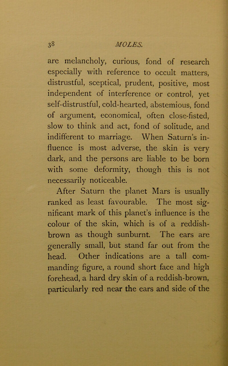 are melancholy, curious, fond of research especially with reference to occult matters, distrustful, sceptical, prudent, positive, most independent of interference or control, yet self-distrustful, cold-hearted, abstemious, fond of argument, economical, often close-fisted, slow to think and act, fond of solitude, and indifferent to marriage. When Saturn’s in- fluence is most adverse, the skin is very dark, and the persons are liable to be born with some deformity, though this is not necessarily noticeable. After Saturn the planet Mars is usually ranked as least favourable. The most sig- nificant mark of this planet’s influence is the colour of the skin, which is of a reddish- brown as though sunburnt. The ears are generally small, but stand far out from the head. Other indications are a tall com- manding figure, a round short face and high forehead, a hard dry skin of a reddish-brown, particularly red near the ears and side of the