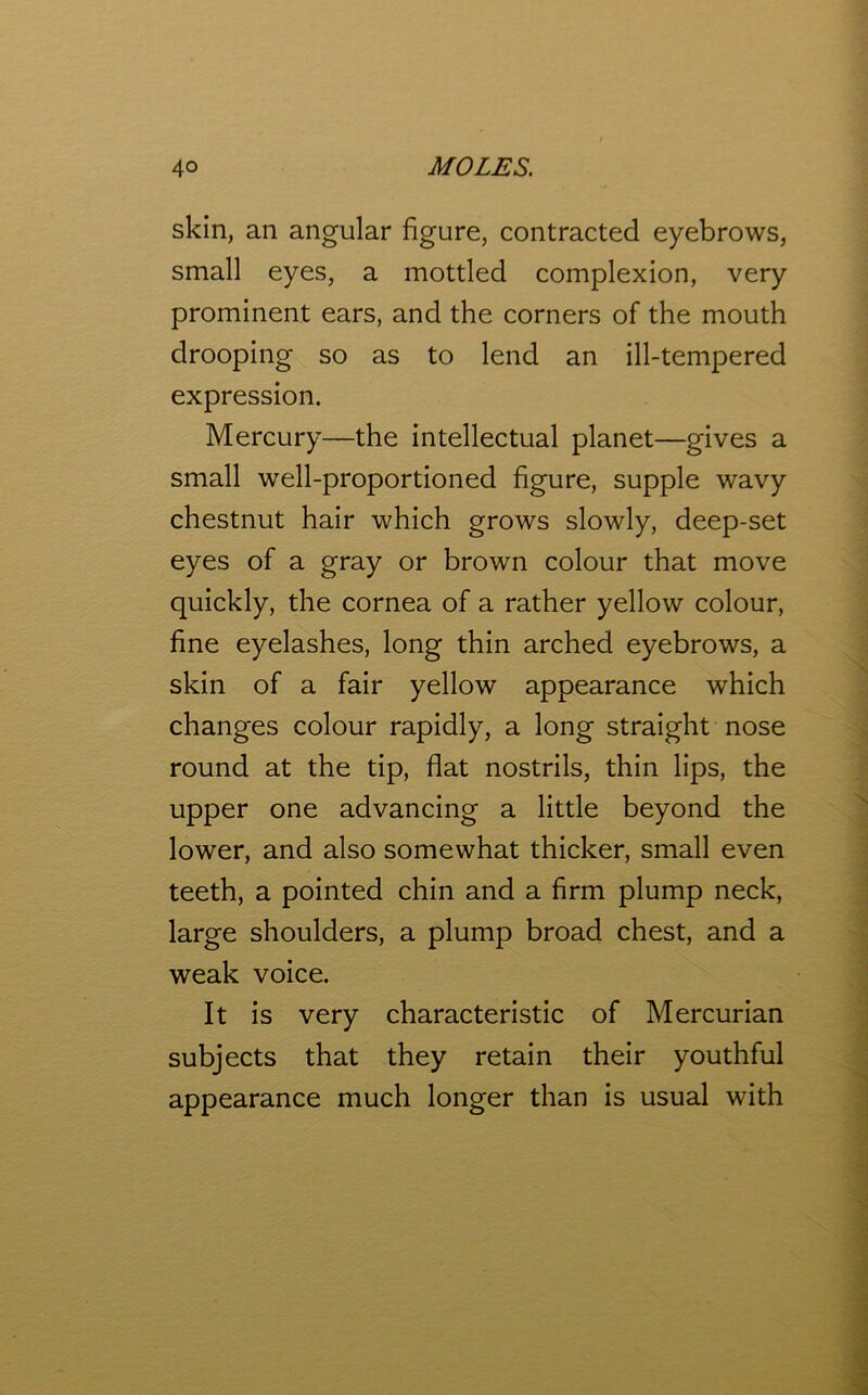 skin, an angular figure, contracted eyebrows, small eyes, a mottled complexion, very prominent ears, and the corners of the mouth drooping so as to lend an ill-tempered expression. Mercury—the intellectual planet—gives a small wrell-proportioned figure, supple wavy chestnut hair which grows slowly, deep-set eyes of a gray or brown colour that move quickly, the cornea of a rather yellow colour, fine eyelashes, long thin arched eyebrows, a skin of a fair yellow appearance which changes colour rapidly, a long straight nose round at the tip, flat nostrils, thin lips, the upper one advancing a little beyond the lower, and also somewhat thicker, small even teeth, a pointed chin and a firm plump neck, large shoulders, a plump broad chest, and a weak voice. It is very characteristic of Mercurian subjects that they retain their youthful appearance much longer than is usual with