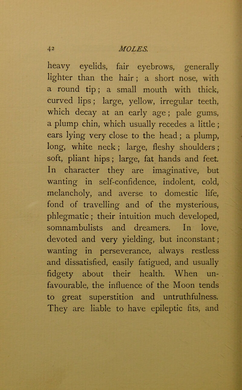 heavy eyelids, fair eyebrows, generally lighter than the hair; a short nose, with a round tip; a small mouth with thick, curved lips; large, yellow, irregular teeth, which decay at an early age; pale gums, a plump chin, which usually recedes a little; ears lying very close to the head; a plump, long, white neck; large, fleshy shoulders; soft, pliant hips; large, fat hands and feet. In character they are imaginative, but wanting in self-confidence, indolent, cold, melancholy, and averse to domestic life, fond of travelling and of the mysterious, phlegmatic; their intuition much developed, somnambulists and dreamers. In love, devoted and very yielding, but inconstant; wanting in perseverance, always restless and dissatisfied, easily fatigued, and usually fidgety about their health. When un- favourable, the influence of the Moon tends to great superstition and untruthfulness. They are liable to have epileptic fits, and