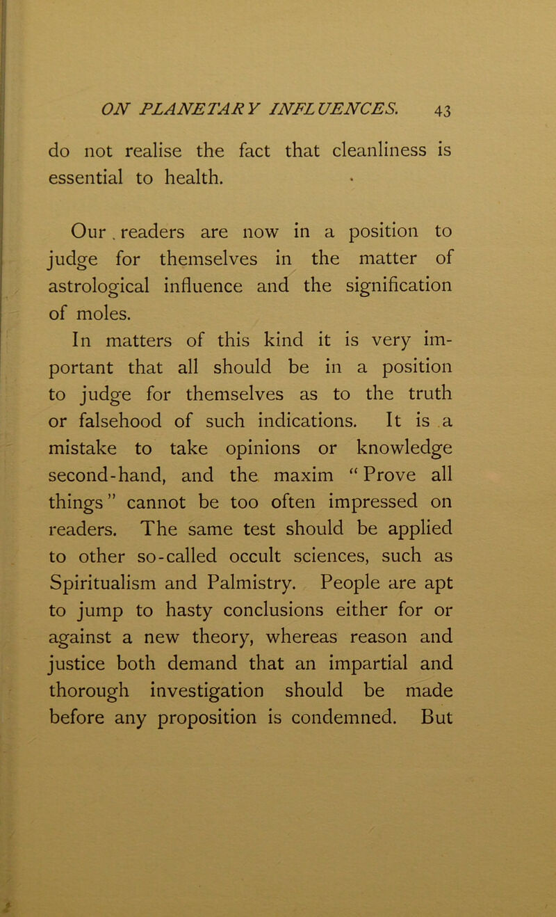 do not realise the fact that cleanliness is essential to health. Our. readers are now in a position to judge for themselves in the matter of astrological influence and the signification of moles. In matters of this kind it is very im- portant that all should be in a position to judge for themselves as to the truth or falsehood of such indications. It is a mistake to take opinions or knowledge second-hand, and the maxim “Prove all things ” cannot be too often impressed on readers. The same test should be applied to other so-called occult sciences, such as Spiritualism and Palmistry. People are apt to jump to hasty conclusions either for or against a new theory, whereas reason and justice both demand that an impartial and thorough investigation should be made before any proposition is condemned. But