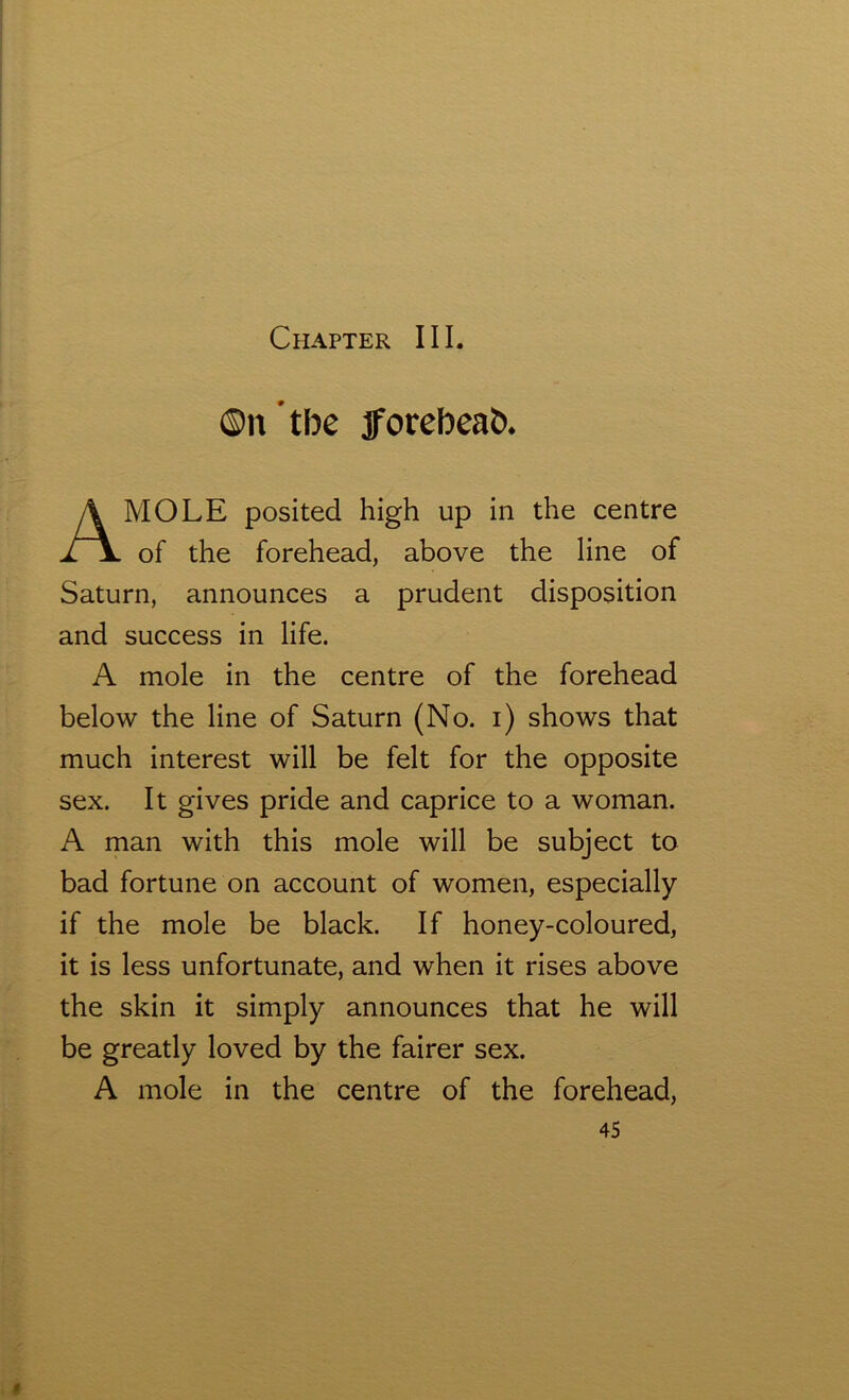 Chapter III. ©n tbe jforebeab. MOLE posited high up in the centre of the forehead, above the line of Saturn, announces a prudent disposition and success in life. A mole in the centre of the forehead below the line of Saturn (No. i) shows that much interest will be felt for the opposite sex. It gives pride and caprice to a woman. A man with this mole will be subject to bad fortune on account of women, especially if the mole be black. If honey-coloured, it is less unfortunate, and when it rises above the skin it simply announces that he will be greatly loved by the fairer sex. A mole in the centre of the forehead,