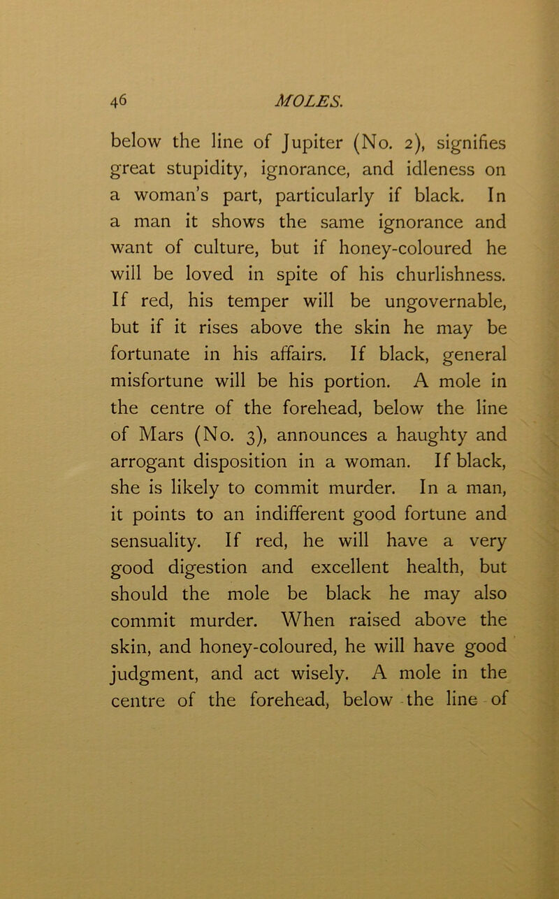 below the line of Jupiter (No. 2), signifies great stupidity, ignorance, and idleness on a woman’s part, particularly if black. In a man it shows the same ignorance and want of culture, but if honey-coloured he will be loved in spite of his churlishness. If red, his temper will be ungovernable, but if it rises above the skin he may be fortunate in his affairs. If black, general misfortune will be his portion. A mole in the centre of the forehead, below the line of Mars (No. 3), announces a haughty and arrogant disposition in a woman. If black, she is likely to commit murder. In a man, it points to an indifferent good fortune and sensuality. If red, he will have a very good digestion and excellent health, but should the mole be black he may also commit murder. When raised above the skin, and honey-coloured, he will have good judgment, and act wisely. A mole in the centre of the forehead, below the line of