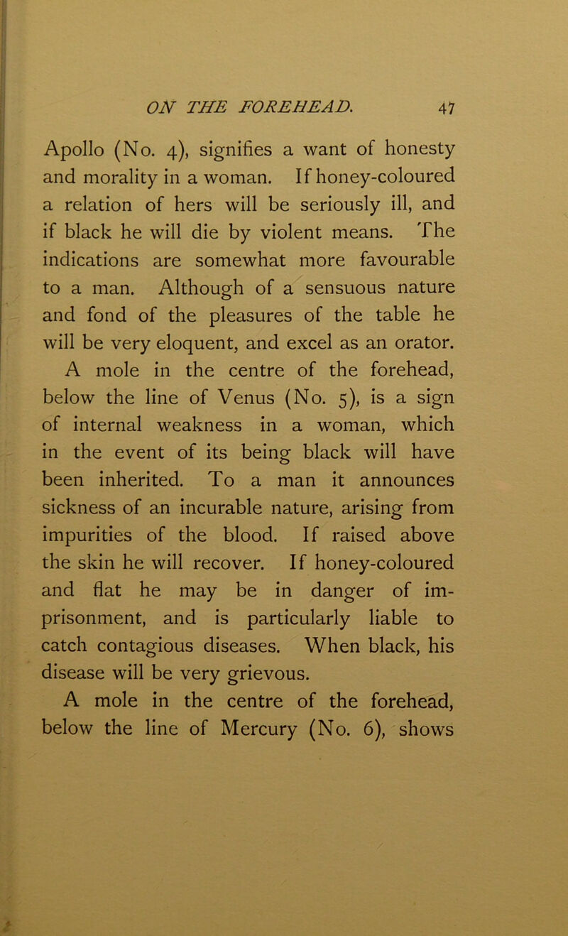 Apollo (No. 4), signifies a want of honesty and morality in a woman. If honey-coloured a relation of hers will be seriously ill, and if black he will die by violent means. The indications are somewhat more favourable to a man. Although of a sensuous nature and fond of the pleasures of the table he will be very eloquent, and excel as an orator. A mole in the centre of the forehead, below the line of Venus (No. 5), is a sign of internal weakness in a woman, which in the event of its being black will have been inherited. To a man it announces sickness of an incurable nature, arising from impurities of the blood. If raised above the skin he will recover. If honey-coloured and flat he may be in danger of im- prisonment, and is particularly liable to catch contagious diseases. When black, his disease will be very grievous. A mole in the centre of the forehead, below the line of Mercury (No. 6), shows