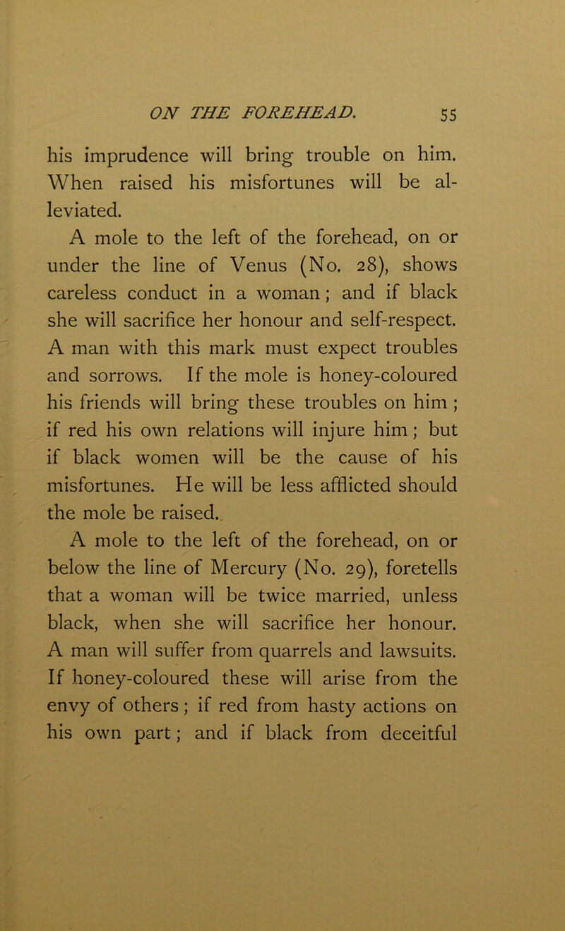his imprudence will bring trouble on him. When raised his misfortunes will be al- leviated. A mole to the left of the forehead, on or under the line of Venus (No. 28), shows careless conduct in a woman; and if black she will sacrifice her honour and self-respect. A man with this mark must expect troubles and sorrows. If the mole is honey-coloured his friends will bring these troubles on him ; if red his own relations will injure him; but if black women will be the cause of his misfortunes. He will be less afflicted should the mole be raised. A mole to the left of the forehead, on or below the line of Mercury (No. 29), foretells that a woman will be twice married, unless black, when she will sacrifice her honour. A man will suffer from quarrels and lawsuits. If honey-coloured these will arise from the envy of others; if red from hasty actions on his own part; and if black from deceitful