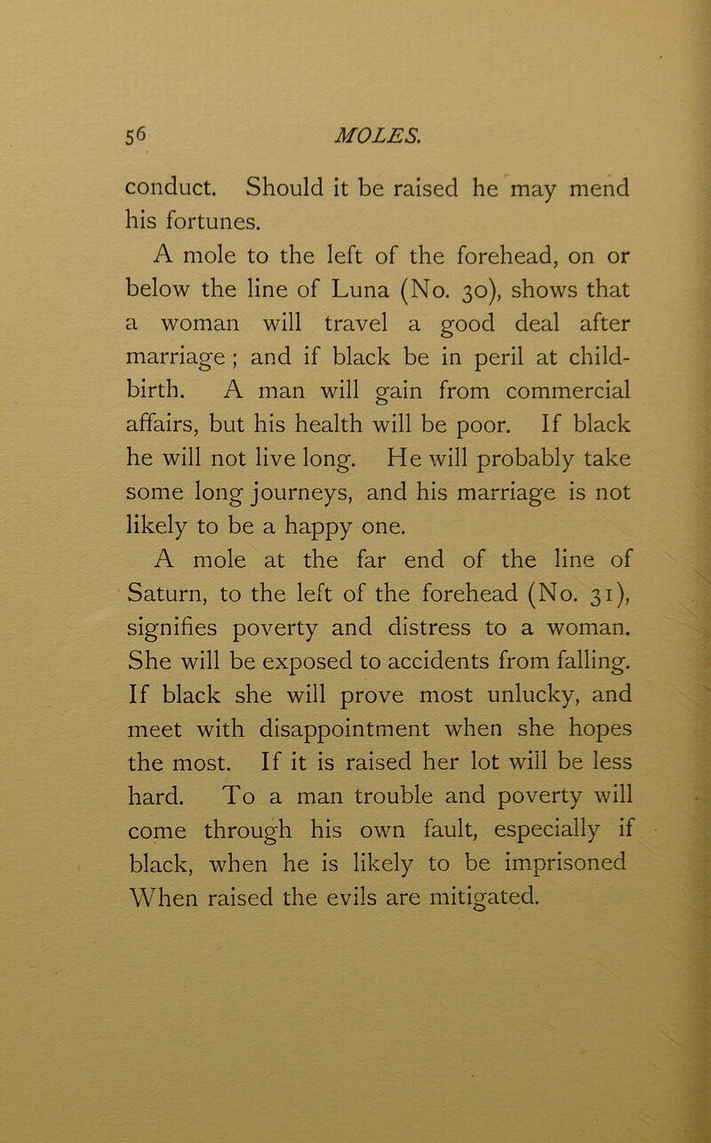 conduct. Should it be raised he may mend his fortunes. A mole to the left of the forehead, on or below the line of Luna (No. 30), shows that a woman will travel a good deal after marriage ; and if black be in peril at child- birth. A man will gain from commercial affairs, but his health will be poor. If black he will not live long. He will probably take some long journeys, and his marriage is not likely to be a happy one. A mole at the far end of the line of Saturn, to the left of the forehead (No. 31), signifies poverty and distress to a woman. She will be exposed to accidents from falling. If black she will prove most unlucky, and meet with disappointment when she hopes the most. If it is raised her lot will be less hard. To a man trouble and poverty will come through his own fault, especially if black, when he is likely to be imprisoned When raised the evils are mitigated.