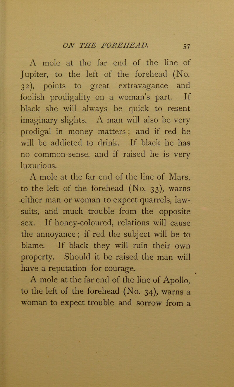 A mole at the far end of the line of Jupiter, to the left of the forehead (No. 32), points to great extravagance and foolish prodigality on a woman’s part. If black she will always be quick to resent imaginary slights. A man will also be very prodigal in money matters ; and if red he will be addicted to drink. If black he has no common-sense, and if raised he is very luxurious. A mole at the far end of the line of Mars, to the left of the forehead (No. 33), warns either man or woman to expect quarrels, law- suits, and much trouble from the opposite sex. If honey-coloured, relations will cause the annoyance; if red the subject will be to blame. If black they will ruin their own property. Should it be raised the man will have a reputation for courage. A mole at the far end of the line of Apollo, to the left of the forehead (No. 34), warns a woman to expect trouble and sorrow from a
