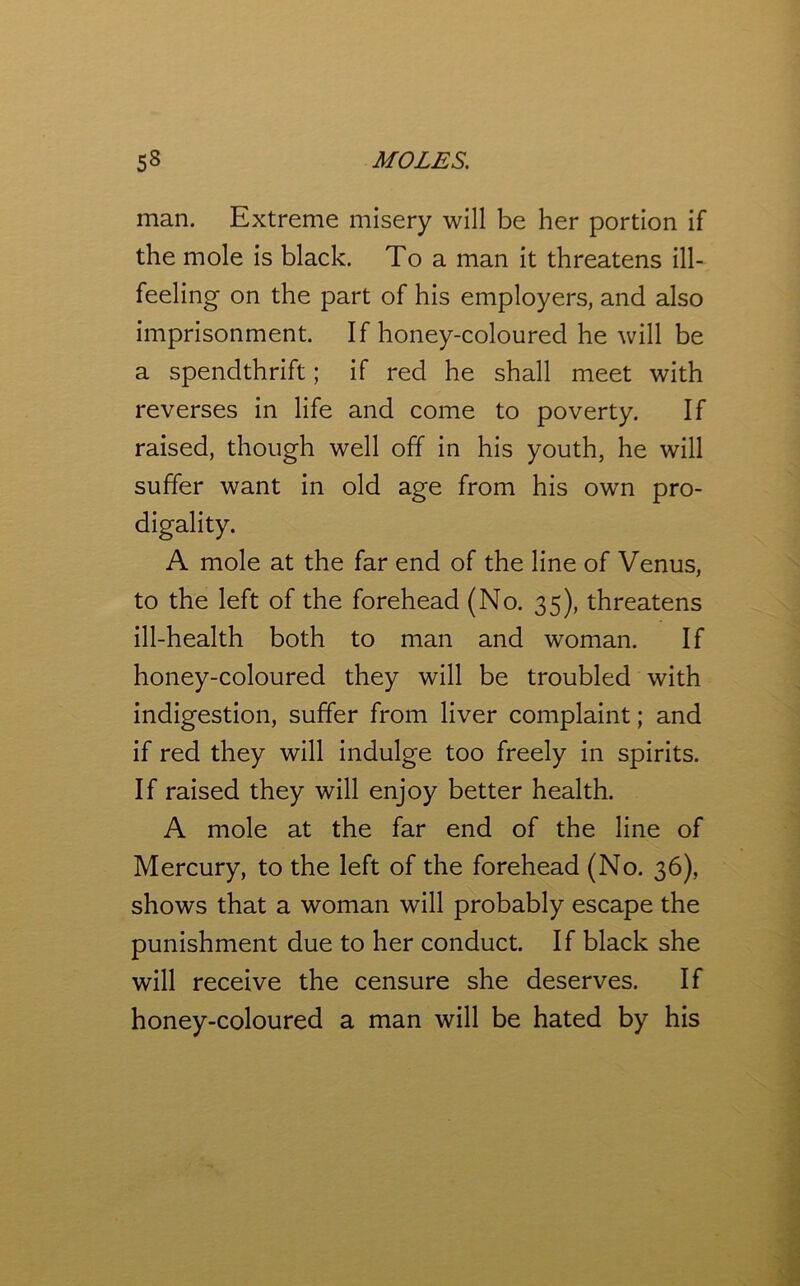 man. Extreme misery will be her portion if the mole is black. To a man it threatens ill- feeling on the part of his employers, and also imprisonment. If honey-coloured he will be a spendthrift; if red he shall meet with reverses in life and come to poverty. If raised, though well off in his youth, he will suffer want in old age from his own pro- digality. A mole at the far end of the line of Venus, to the left of the forehead (No. 35), threatens ill-health both to man and woman. If honey-coloured they will be troubled with indigestion, suffer from liver complaint; and if red they will indulge too freely in spirits. If raised they will enjoy better health. A mole at the far end of the line of Mercury, to the left of the forehead (No. 36), shows that a woman will probably escape the punishment due to her conduct. If black she will receive the censure she deserves. If honey-coloured a man will be hated by his