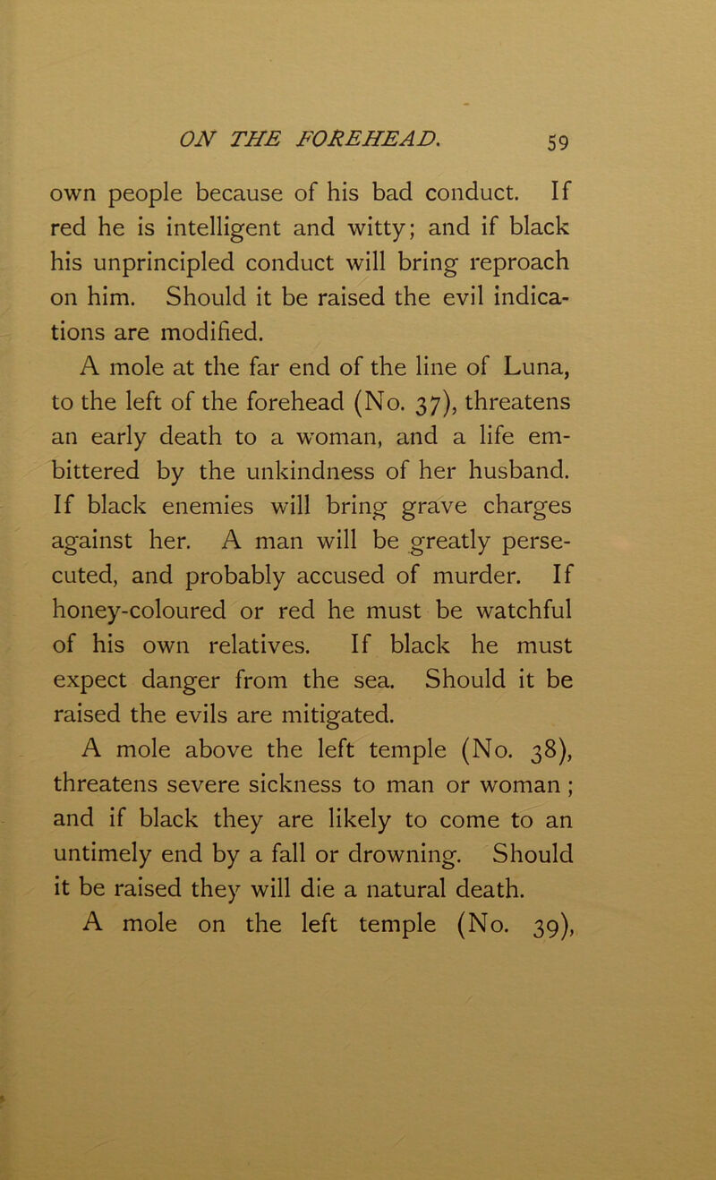 own people because of his bad conduct. If red he is intelligent and witty; and if black his unprincipled conduct will bring reproach on him. Should it be raised the evil indica- tions are modified. A mole at the far end of the line of Luna, to the left of the forehead (No. 37), threatens an early death to a woman, and a life em- bittered by the unkindness of her husband. If black enemies will bring grave charges against her. A man will be greatly perse- cuted, and probably accused of murder. If honey-coloured or red he must be watchful of his own relatives. If black he must expect danger from the sea. Should it be raised the evils are mitigated. A mole above the left temple (No. 38), threatens severe sickness to man or woman ; and if black they are likely to come to an untimely end by a fall or drowning. Should it be raised they will die a natural death. A mole on the left temple (No. 39),