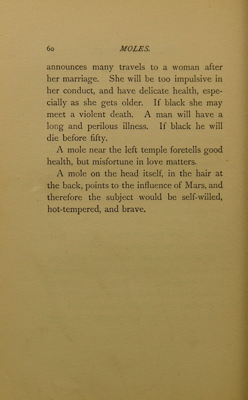 announces many travels to a woman after her marriage. She will be too impulsive in her conduct, and have delicate health, espe- cially as she gets older. If black she may meet a violent death. A man will have a long and perilous illness. If black he will die before fifty. A mole near the left temple foretells good health, but misfortune in love matters. A mole on the head itself, in the hair at the back, points to the influence of Mars, and therefore the subject would be self-willed, hot-tempered, and brave.