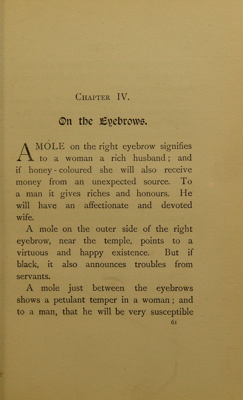 ©n tbe Eyebrows* MOLE on the right eyebrow signifies to a woman a rich husband; and if honey - coloured she will also receive money from an unexpected source. To a man it gives riches and honours. He will have an affectionate and devoted A mole on the outer side of the right eyebrow, near the temple, points to a virtuous and happy existence. But if black, it also announces troubles from servants. A mole just between the eyebrows shows a petulant temper in a woman ; and to a man, that he will be very susceptible wife.