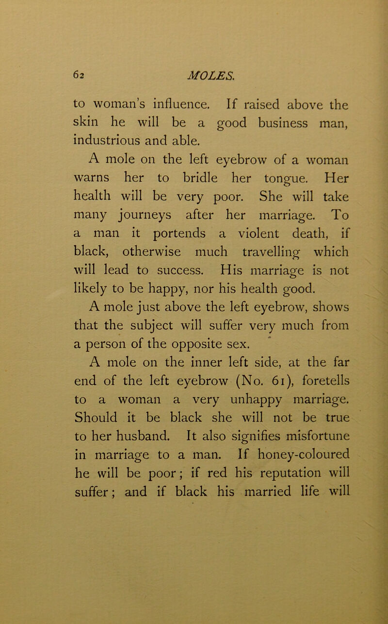 to woman’s influence. If raised above the skin he will be a good business man, industrious and able. A mole on the left eyebrow of a woman warns her to bridle her tongue. Her health will be very poor. She will take many journeys after her marriage. To a man it portends a violent death, if black, otherwise much travelling which will lead to success. His marriage is not likely to be happy, nor his health good. A mole just above the left eyebrow, shows that the subject will suffer very much from a person of the opposite sex. A mole on the inner left side, at the far end of the left eyebrow (No. 61), foretells to a woman a very unhappy marriage. Should it be black she will not be true to her husband. It also signifies misfortune in marriage to a man. If honey-coloured he will be poor; if red his reputation will suffer; and if black his married life will