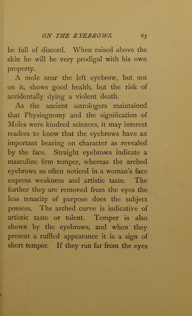 be full of discord. When raised above the skin he will be very prodigal with his own property. A mole near the left eyebrow, but not on it, shows good health, but the risk of accidentally dying a violent death. As the ancient astrologers maintained that Physiognomy and the signification of Moles were kindred sciences, it may interest readers to know that the eyebrows have an important bearing on character as revealed by the face. Straight eyebrows indicate a masculine firm temper, whereas the arched eyebrows so often noticed in a woman’s face express weakness and artistic taste. The further they are removed from the eyes the less tenacity of purpose does the subject possess. The arched curve is indicative of artistic taste or talent. Temper is also shown by the eyebrows, and when they present a ruffled appearance it is a sign of short temper. If they run far from the eyes