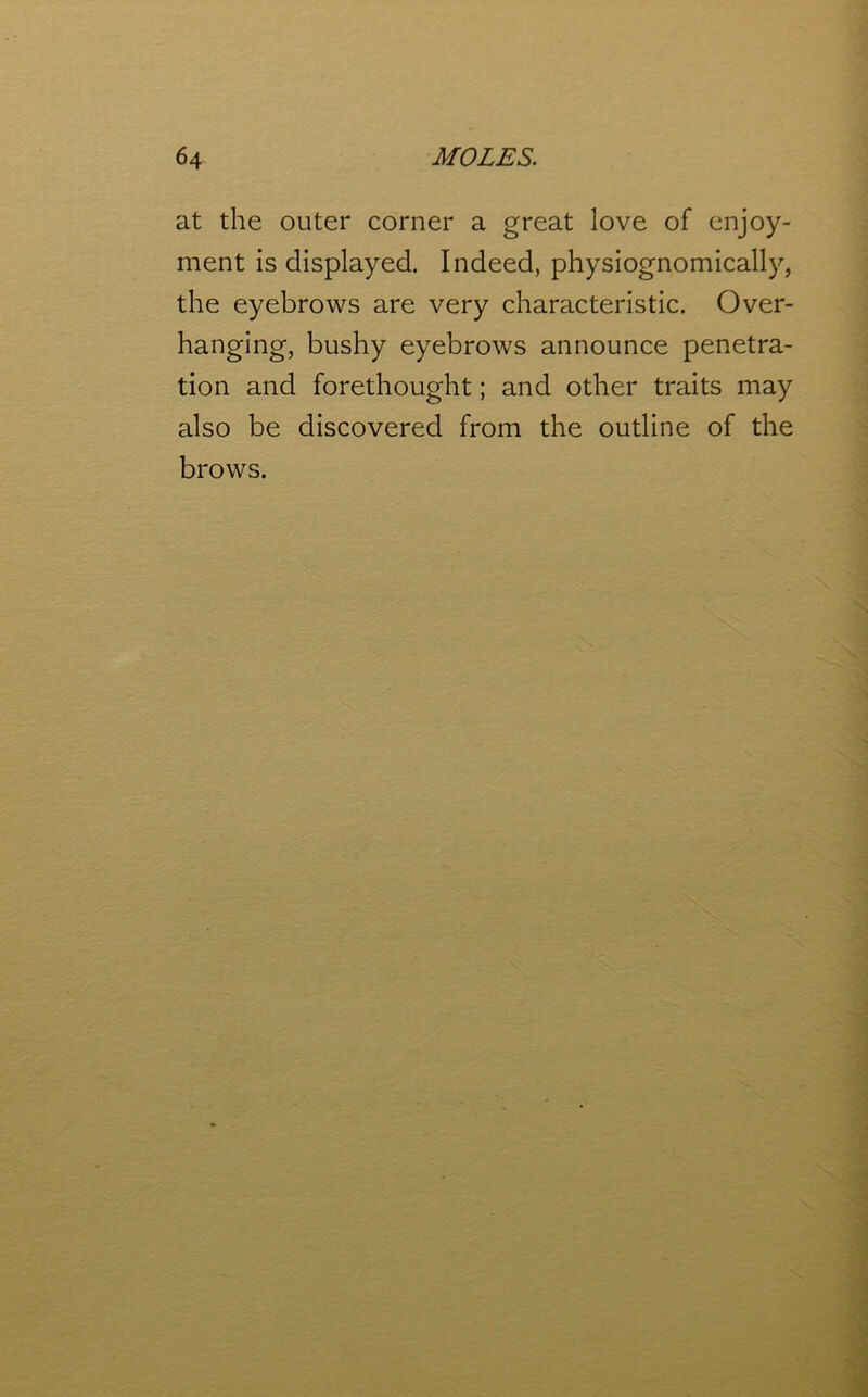 at the outer corner a great love of enjoy- ment is displayed. Indeed, physiognomically, the eyebrows are very characteristic. Over- hanging, bushy eyebrows announce penetra- tion and forethought; and other traits may also be discovered from the outline of the brows.