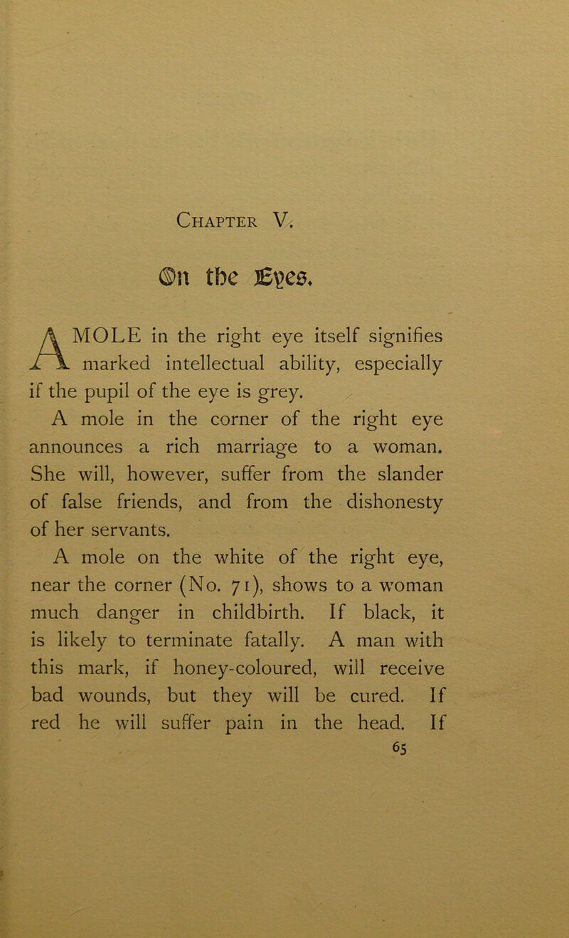 ©n tbe J£?C0. A MOLE in the right eye itself signifies marked intellectual ability, especially if the pupil of the eye is grey. A mole in the corner of the right eye announces a rich marriage to a woman. She will, however, suffer from the slander of false friends, and from the dishonesty of her servants. A mole on the white of the right eye, near the corner (No. 71), shows to a woman much danger in childbirth. If black, it is likely to terminate fatally. A man with this mark, if honey-coloured, will receive bad wounds, but they will be cured. If red he will suffer pain in the head. If