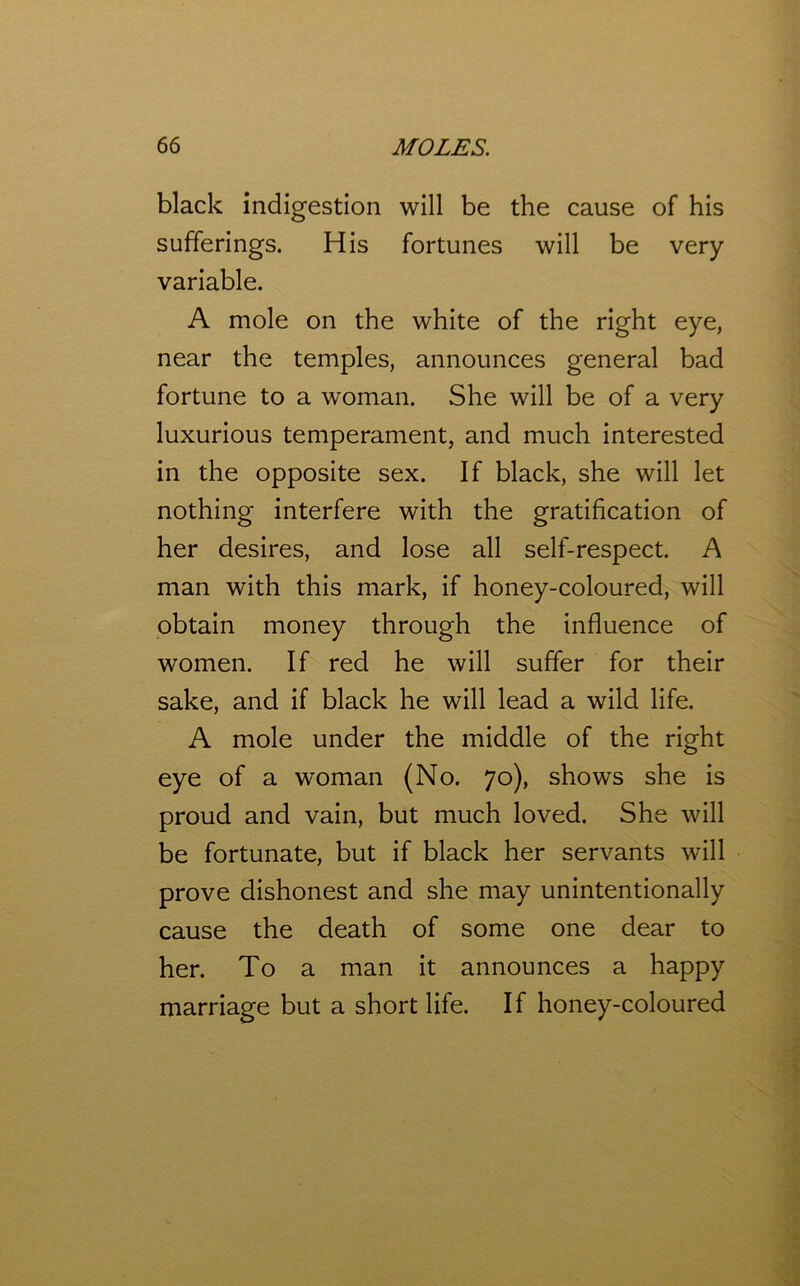 black indigestion will be the cause of his sufferings. His fortunes will be very variable. A mole on the white of the right eye, near the temples, announces general bad fortune to a woman. She will be of a very luxurious temperament, and much interested in the opposite sex. If black, she will let nothing interfere with the gratification of her desires, and lose all self-respect. A man with this mark, if honey-coloured, will obtain money through the influence of women. If red he will suffer for their sake, and if black he will lead a wild life. A mole under the middle of the right eye of a woman (No. 70), shows she is proud and vain, but much loved. She will be fortunate, but if black her servants will prove dishonest and she may unintentionally cause the death of some one dear to her. To a man it announces a happy marriage but a short life. If honey-coloured