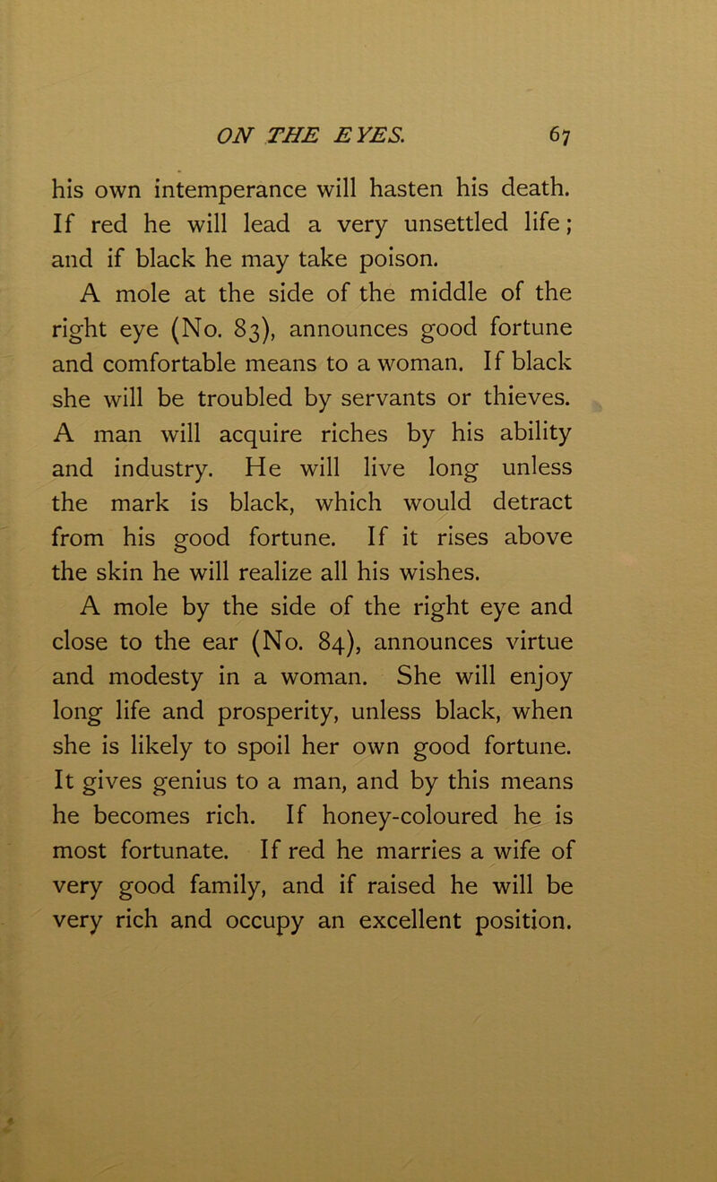 his own intemperance will hasten his death. If red he will lead a very unsettled life ; and if black he may take poison. A mole at the side of the middle of the right eye (No. 83), announces good fortune and comfortable means to a woman. If black she will be troubled by servants or thieves. A man will acquire riches by his ability and industry. He will live long unless the mark is black, which would detract from his good fortune. If it rises above the skin he will realize all his wishes. A mole by the side of the right eye and close to the ear (No. 84), announces virtue and modesty in a woman. She will enjoy long life and prosperity, unless black, when she is likely to spoil her own good fortune. It gives genius to a man, and by this means he becomes rich. If honey-coloured he is most fortunate. If red he marries a wife of very good family, and if raised he will be very rich and occupy an excellent position.