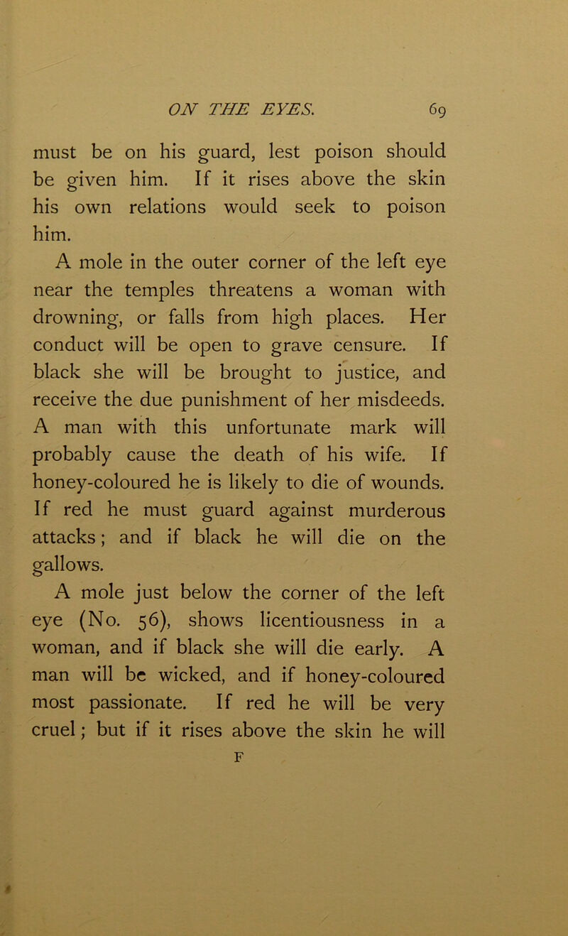 must be on his guard, lest poison should be given him. If it rises above the skin his own relations would seek to poison him. A mole in the outer corner of the left eye near the temples threatens a woman with drowning, or falls from high places. Her conduct will be open to grave censure. If black she will be brought to justice, and receive the due punishment of her misdeeds. A man with this unfortunate mark will probably cause the death of his wife. If honey-coloured he is likely to die of wounds. If red he must guard against murderous attacks; and if black he will die on the gallows. A mole just below the corner of the left eye (No. 56), shows licentiousness in a woman, and if black she will die early. A man will be wicked, and if honey-coloured most passionate. If red he will be very cruel; but if it rises above the skin he will F 1