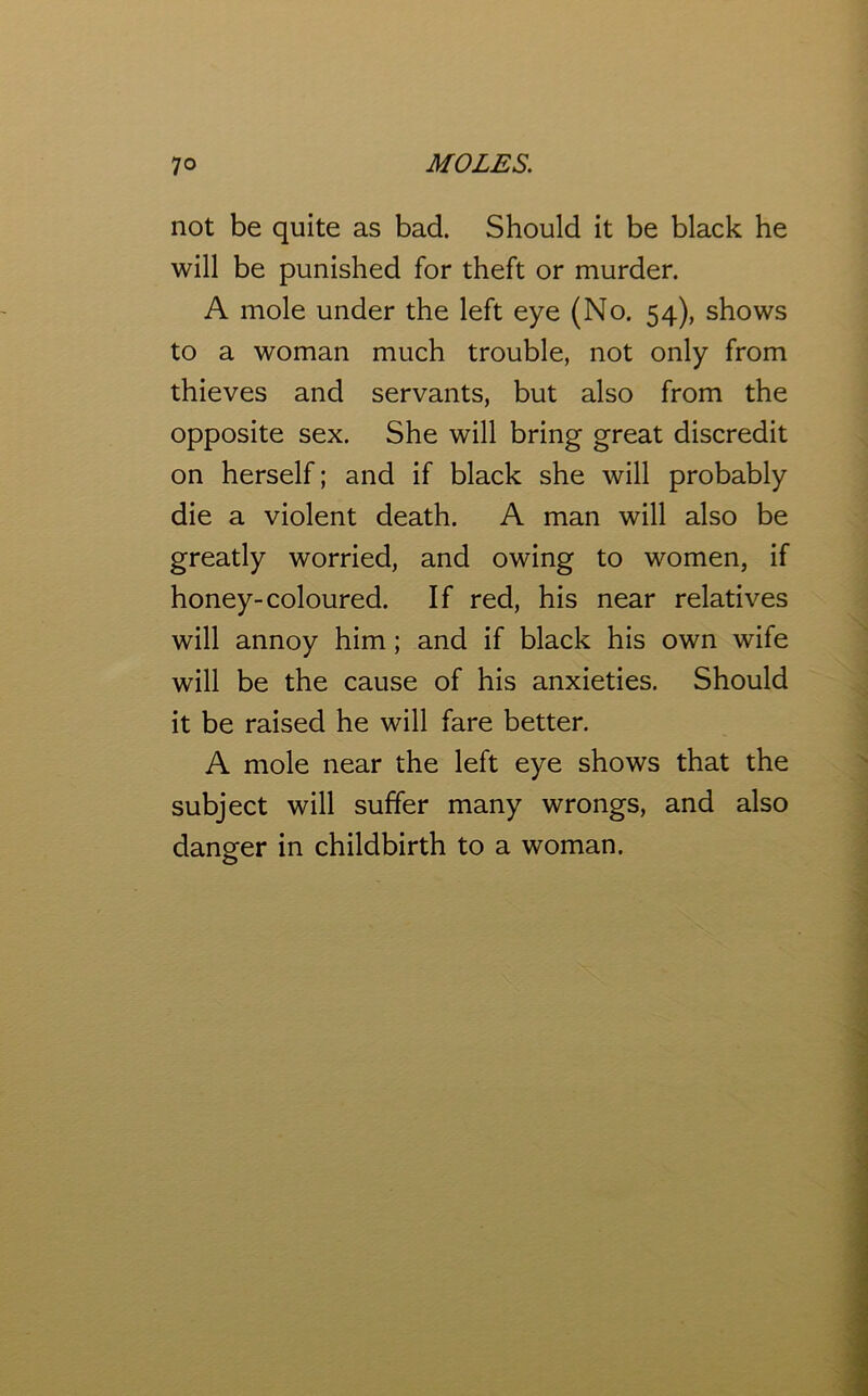 not be quite as bad. Should it be black he will be punished for theft or murder. A mole under the left eye (No. 54), shows to a woman much trouble, not only from thieves and servants, but also from the opposite sex. She will bring great discredit on herself; and if black she will probably die a violent death. A man will also be greatly worried, and owing to women, if honey-coloured. If red, his near relatives will annoy him; and if black his own wife will be the cause of his anxieties. Should it be raised he will fare better. A mole near the left eye shows that the subject will suffer many wrongs, and also danger in childbirth to a woman. O