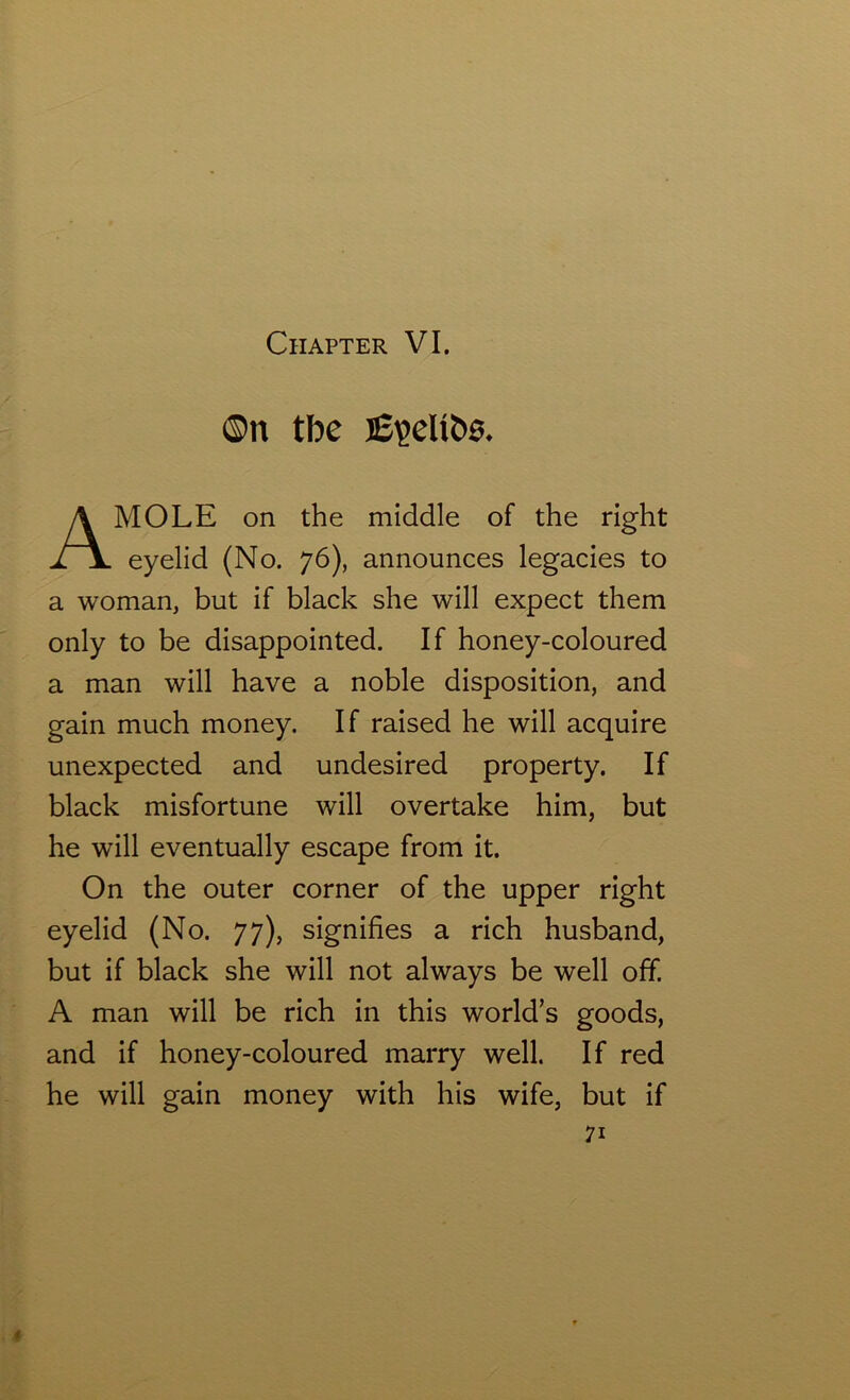 ©n tbe MOLE on the middle of the right eyelid (No. 76), announces legacies to a woman, but if black she will expect them only to be disappointed. If honey-coloured a man will have a noble disposition, and gain much money. If raised he will acquire unexpected and undesired property. If black misfortune will overtake him, but he will eventually escape from it. On the outer corner of the upper right eyelid (No. 77), signifies a rich husband, but if black she will not always be well off. A man will be rich in this world’s goods, and if honey-coloured marry well. If red he will gain money with his wife, but if