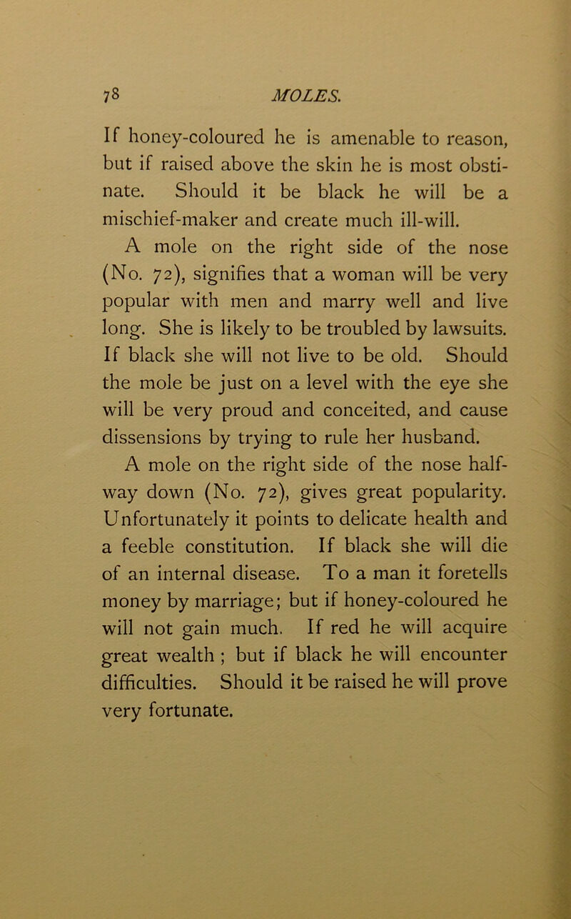 If honey-coloured he is amenable to reason, but if raised above the skin he is most obsti- nate. Should it be black he will be a mischief-maker and create much ill-will. A mole on the right side of the nose (No. 72), signifies that a woman will be very popular with men and marry well and live long. She is likely to be troubled by lawsuits. If black she will not live to be old. Should the mole be just on a level with the eye she will be very proud and conceited, and cause dissensions by trying to rule her husband. A mole on the right side of the nose half- way down (No. 72), gives great popularity. Unfortunately it points to delicate health and a feeble constitution. If black she will die of an internal disease. To a man it foretells money by marriage; but if honey-coloured he will not gain much. If red he will acquire great wealth ; but if black he will encounter difficulties. Should it be raised he will prove very fortunate.
