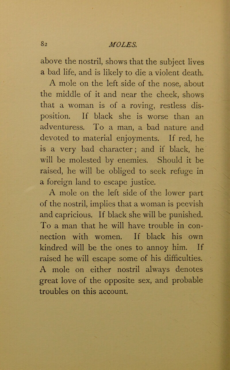 above the nostril, shows that the subject lives a bad life, and is likely to die a violent death. A mole on the left side of the nose, about the middle of it and near the cheek, shows that a woman is of a roving, restless dis- position. If black she is worse than an adventuress. To a man, a bad nature and devoted to material enjoyments. If red, he is a very bad character; and if black, he will be molested by enemies. Should it be raised, he will be obliged to seek refuge in a foreign land to escape justice. A mole on the left side of the lower part of the nostril, implies that a woman is peevish and capricious. If black she will be punished. To a man that he will have trouble in con- nection with women. If black his own kindred will be the ones to annoy him. If raised he will escape some of his difficulties. A mole on either nostril always denotes great love of the opposite sex, and probable troubles on this account.