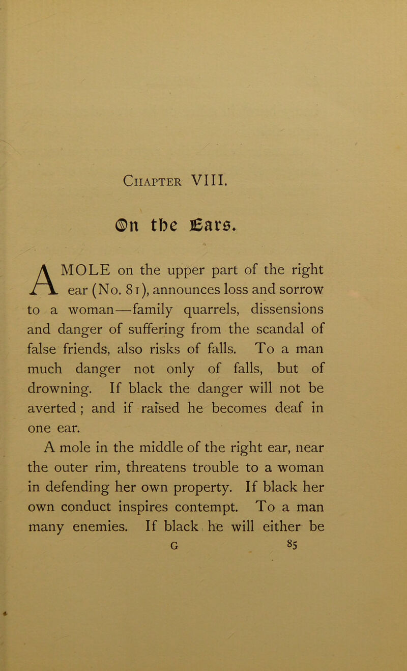 ©n tbe j£ar0. MOLE on the upper part of the right ear (No. 81), announces loss and sorrow to a woman—family quarrels, dissensions and danger of suffering from the scandal of false friends, also risks of falls. To a man much danger not only of falls, but of drowning. If black the danger will not be averted ; and if raised he becomes deaf in one ear. A mole in the middle of the right ear, near the outer rim, threatens trouble to a woman in defending her own property. If black her own conduct inspires contempt. To a man many enemies. If black he will either be G