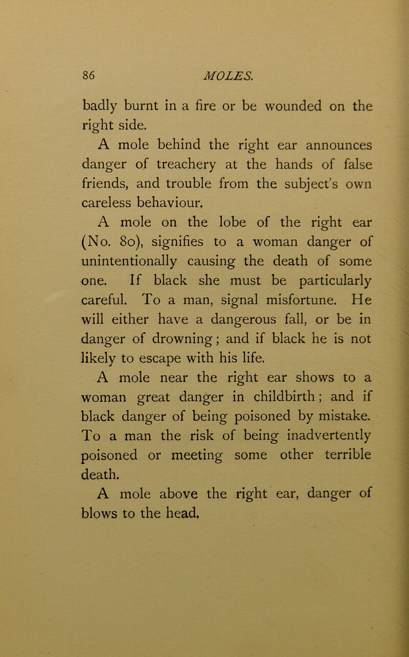 badly burnt in a fire or be wounded on the right side. A mole behind the right ear announces danger of treachery at the hands of false friends, and trouble from the subject’s own careless behaviour. A mole on the lobe of the right ear (No. 80), signifies to a woman danger of unintentionally causing the death of some one. If black she must be particularly careful. To a man, signal misfortune. He will either have a dangerous fall, or be in danger of drowning; and if black he is not likely to escape with his life. A mole near the right ear shows to a woman great danger in childbirth; and if black danger of being poisoned by mistake. To a man the risk of being inadvertently poisoned or meeting some other terrible death. A mole above the right ear, danger of blows to the head.
