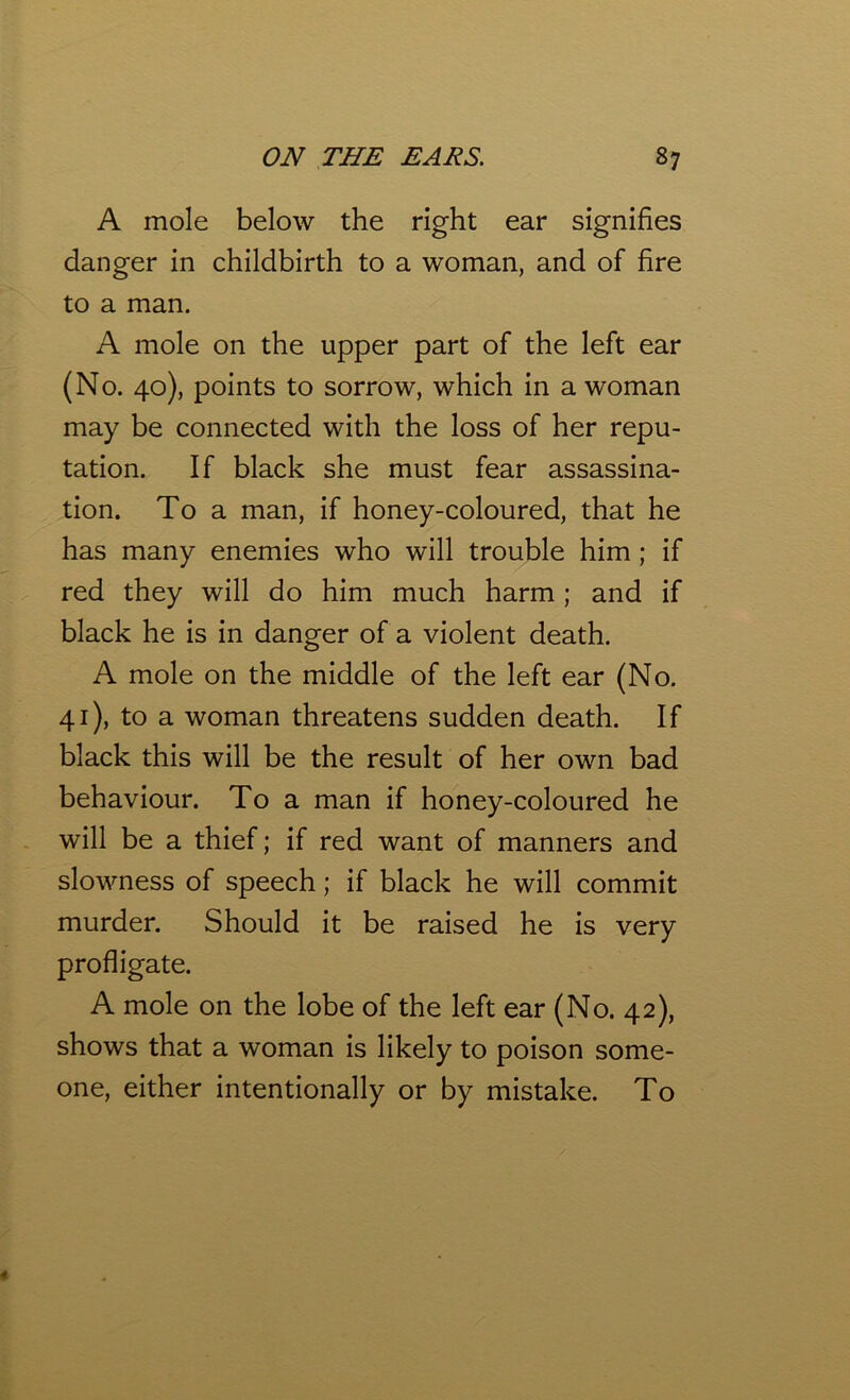 A mole below the right ear signifies danger in childbirth to a woman, and of fire to a man. A mole on the upper part of the left ear (No. 40), points to sorrow, which in a woman may be connected with the loss of her repu- tation. If black she must fear assassina- tion. To a man, if honey-coloured, that he has many enemies who will trouble him; if red they will do him much harm ; and if black he is in danger of a violent death. A mole on the middle of the left ear (No. 41), to a woman threatens sudden death. If black this will be the result of her own bad behaviour. To a man if honey-coloured he will be a thief; if red want of manners and slowness of speech; if black he will commit murder. Should it be raised he is very profligate. A mole on the lobe of the left ear (No. 42), shows that a woman is likely to poison some- one, either intentionally or by mistake. To