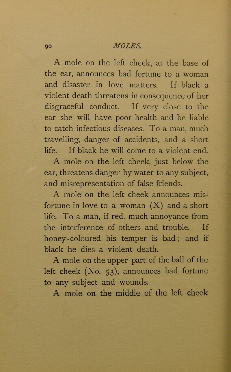 A mole on the left cheek, at the base of the ear, announces bad fortune to a woman and disaster in love matters. If black a violent death threatens in consequence of her disgraceful conduct. If very close to the ear she will have poor health and be liable to catch infectious diseases. To a man, much travelling, danger of accidents, and a short life. If black he will come to a violent end. A mole on the left cheek, just below the ear, threatens danger by water to any subject, and misrepresentation of false friends. A mole on the left cheek announces mis- fortune in love to a woman (X) and a short life. To a man, if red, much annoyance from the interference of others and trouble. If honey-coloured his temper is bad ; and if black he dies a violent death. A mole on the upper part of the ball of the left cheek (No. 53), announces bad fortune to any subject and wounds. A mole on the middle of the left cheek