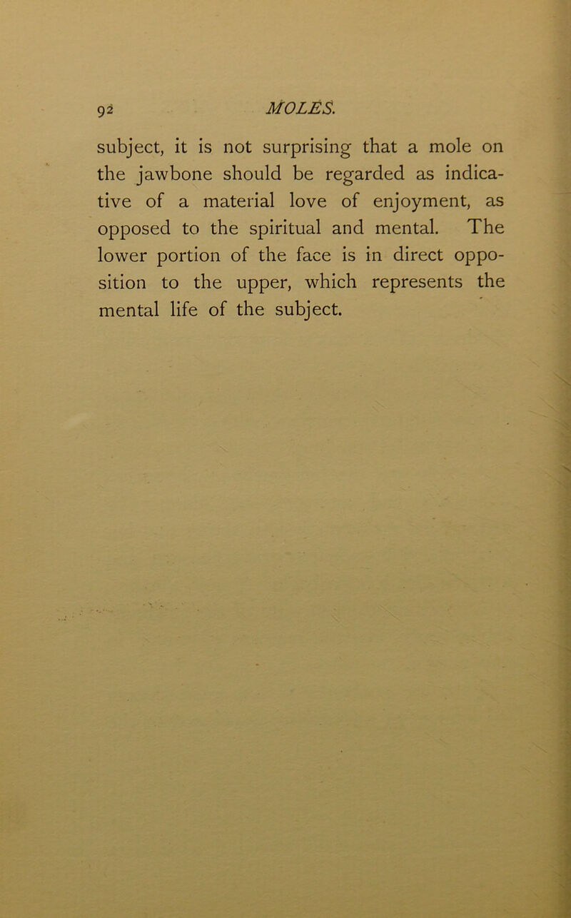 subject, it is not surprising that a mole on the jawbone should be regarded as indica- tive of a material love of enjoyment, as opposed to the spiritual and mental. The lower portion of the face is in direct oppo- sition to the upper, which represents the mental life of the subject.