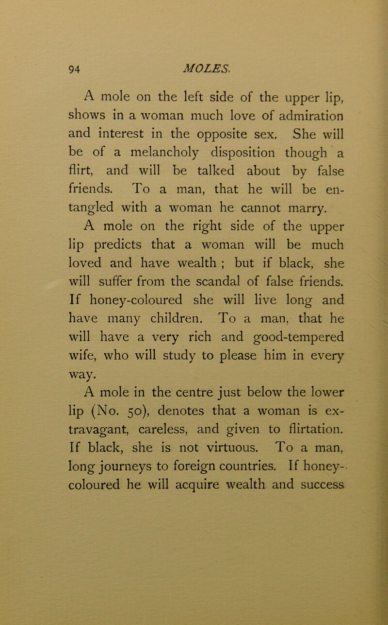 A mole on the left side of the upper lip, shows in a woman much love of admiration and interest in the opposite sex. She will be of a melancholy disposition though a flirt, and will be talked about by false friends. To a man, that he will be en- tangled with a woman he cannot marry. A mole on the right side of the upper lip predicts that a woman will be much loved and have wealth ; but if black, she will suffer from the scandal of false friends. If honey-coloured she will live long and have many children. To a man, that he will have a very rich and good-tempered wife, who will study to please him in every way. A mole in the centre just below the lower lip (No. 50), denotes that a woman is ex- travagant, careless, and given to flirtation. If black, she is not virtuous. To a man, long journeys to foreign countries. If honey-- coloured he will acquire wealth and success