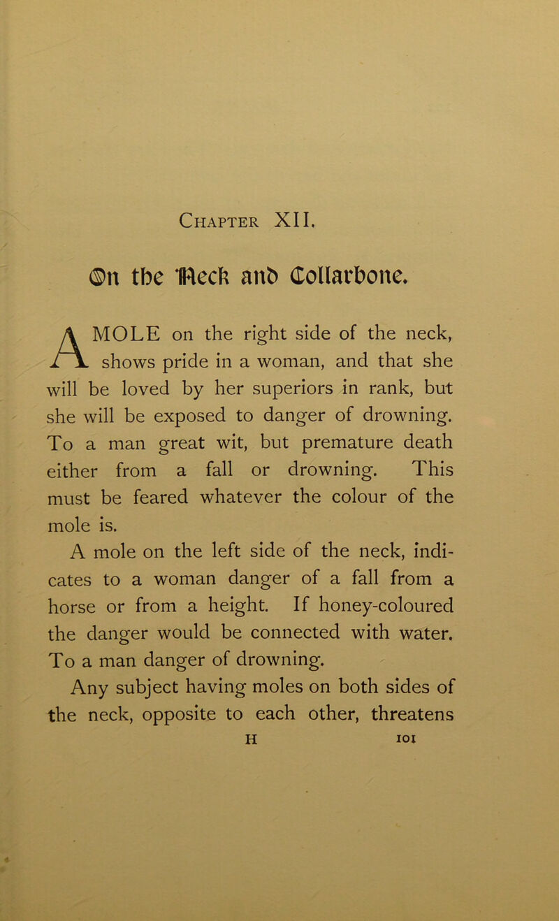 ©n tbe IRecfc anb Collarbone. MOLE on the right side of the neck, shows pride in a woman, and that she will be loved by her superiors in rank, but she will be exposed to danger of drowning. To a man great wit, but premature death either from a fall or drowning. This must be feared whatever the colour of the mole is. A mole on the left side of the neck, indi- cates to a woman danger of a fall from a horse or from a height. If honey-coloured the danger would be connected with water. To a man danger of drowning. Any subject having moles on both sides of the neck, opposite to each other, threatens H IOI