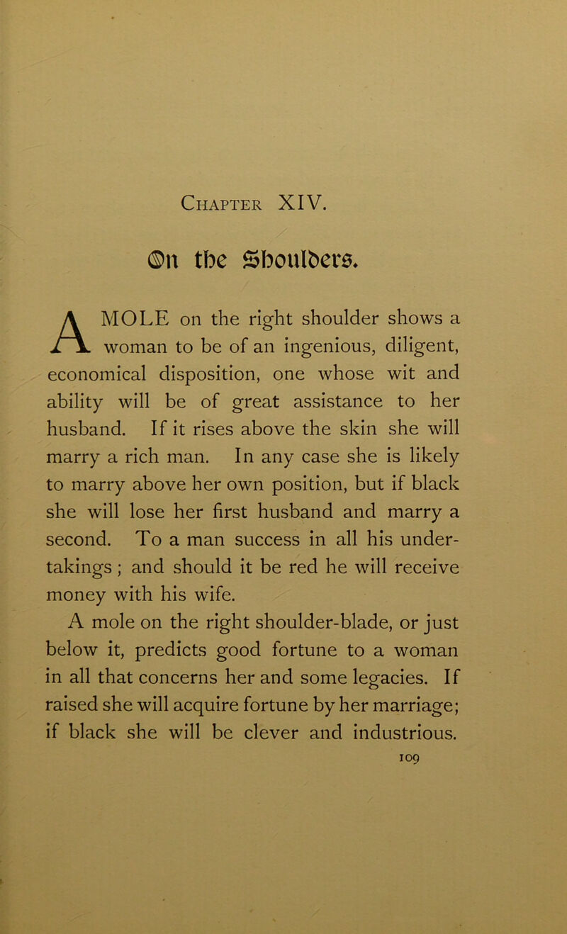 ©it tbe Sboulbetu MOLE on the right shoulder shows a woman to be of an ingenious, diligent, economical disposition, one whose wit and ability will be of great assistance to her husband. If it rises above the skin she will marry a rich man. In any case she is likely to marry above her own position, but if black she will lose her first husband and marry a second. To a man success in all his under- takings ; and should it be red he will receive money with his wife. A mole on the right shoulder-blade, or just below it, predicts good fortune to a woman in all that concerns her and some legacies. If raised she will acquire fortune by her marriage; if black she will be clever and industrious.