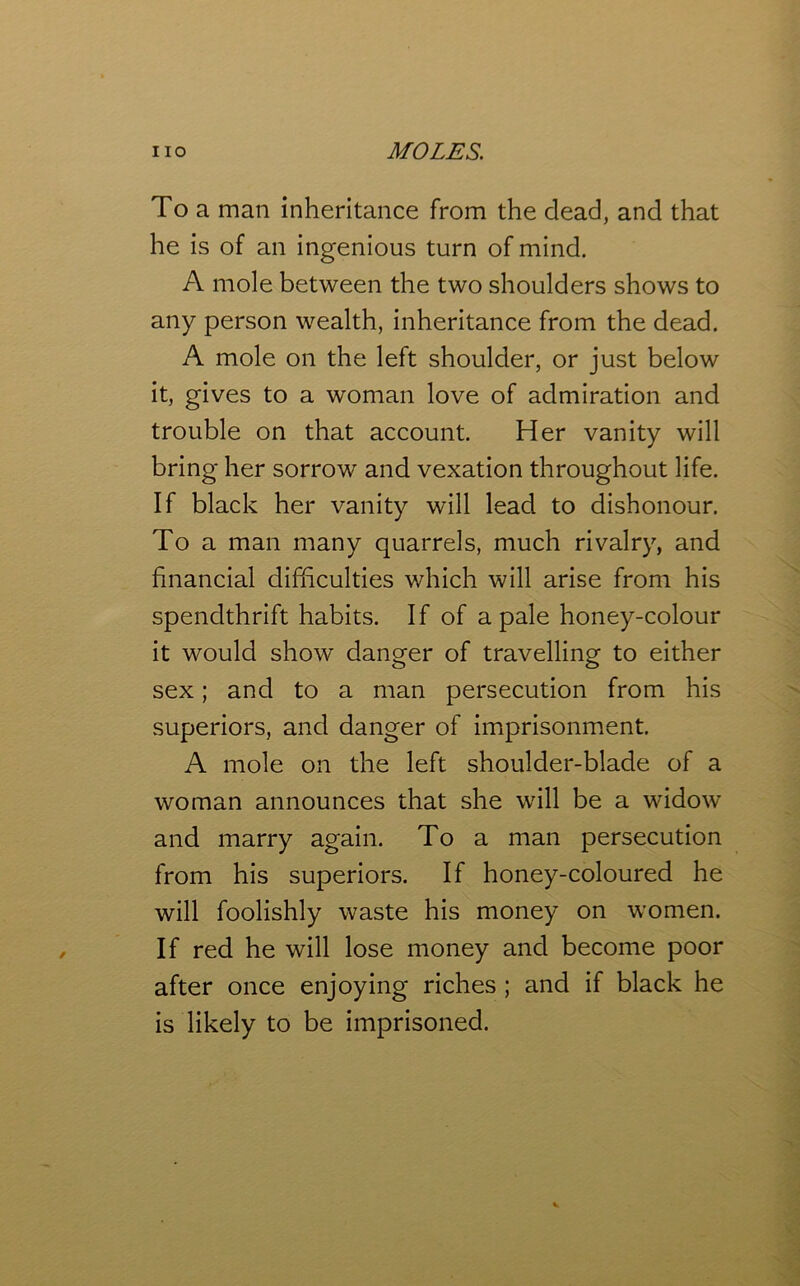 To a man inheritance from the dead, and that he is of an ingenious turn of mind. A mole between the two shoulders shows to any person wealth, inheritance from the dead. A mole on the left shoulder, or just below it, gives to a woman love of admiration and trouble on that account. Her vanity will bring her sorrow and vexation throughout life. If black her vanity will lead to dishonour. To a man many quarrels, much rivalry, and financial difficulties which will arise from his spendthrift habits. If of a pale honey-colour it would show danger of travelling to either sex; and to a man persecution from his superiors, and danger of imprisonment. A mole on the left shoulder-blade of a woman announces that she will be a widow and marry again. To a man persecution from his superiors. If honey-coloured he will foolishly waste his money on women. If red he will lose money and become poor after once enjoying riches ; and if black he is likely to be imprisoned.