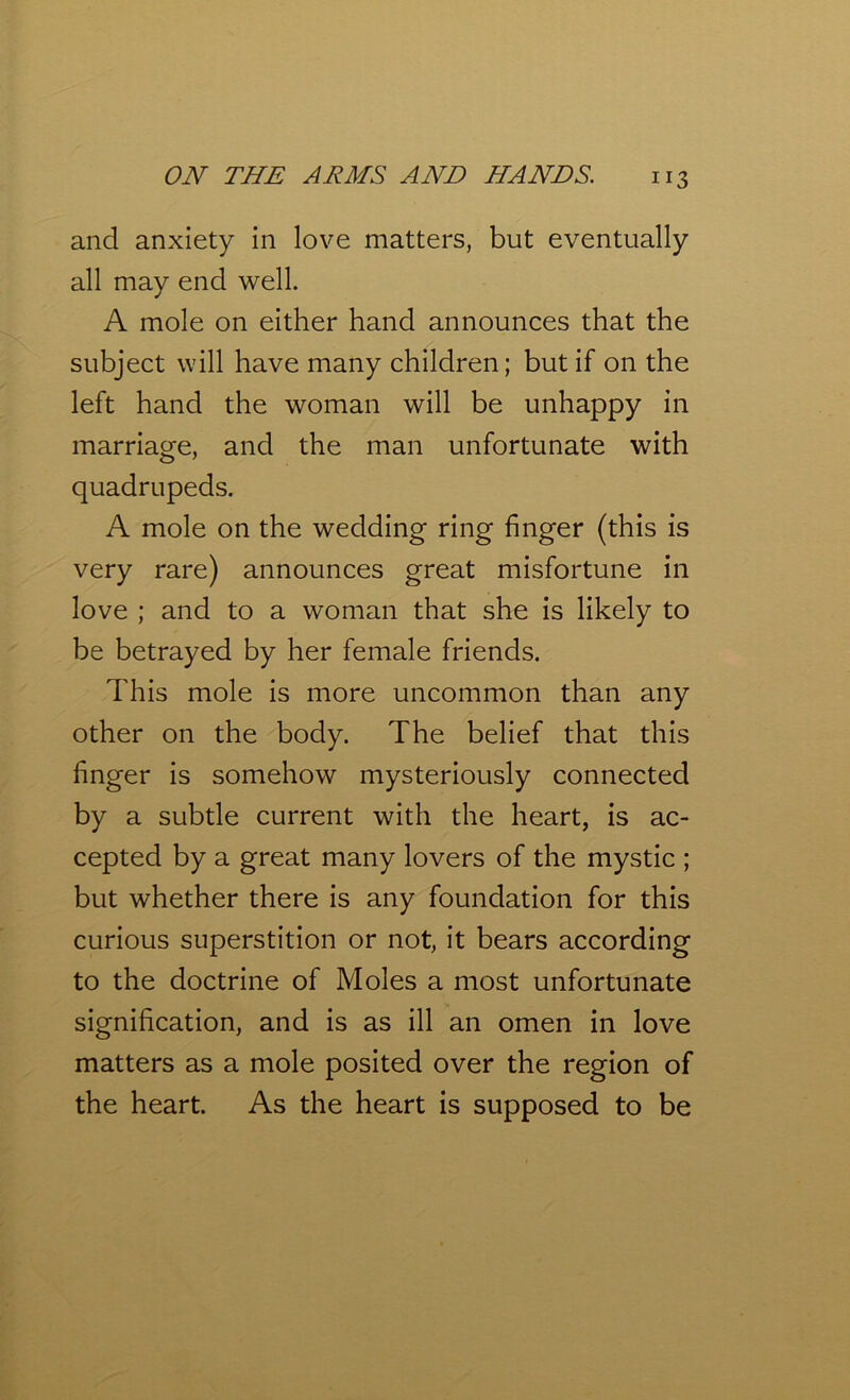 and anxiety in love matters, but eventually all may end well. A mole on either hand announces that the subject will have many children; but if on the left hand the woman will be unhappy in marriage, and the man unfortunate with quadrupeds. A mole on the wedding ring finger (this is very rare) announces great misfortune in love ; and to a woman that she is likely to be betrayed by her female friends. This mole is more uncommon than any other on the body. The belief that this finger is somehow mysteriously connected by a subtle current with the heart, is ac- cepted by a great many lovers of the mystic ; but whether there is any foundation for this curious superstition or not, it bears according to the doctrine of Moles a most unfortunate signification, and is as ill an omen in love matters as a mole posited over the region of the heart. As the heart is supposed to be