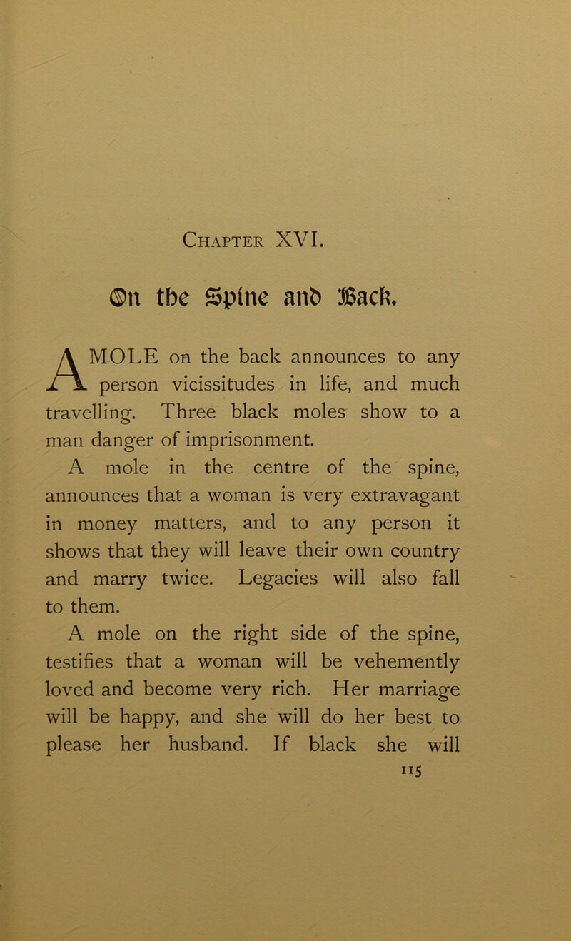 ®n tbe Spine anb Back MOLE on the back announces to any person vicissitudes in life, and much travelling. Three black moles show to a man danger of imprisonment. A mole in the centre of the spine, announces that a woman is very extravagant in money matters, and to any person it shows that they will leave their own country and marry twice. Legacies will also fall to them. A mole on the right side of the spine, testifies that a woman will be vehemently loved and become very rich. Her marriage will be happy, and she will do her best to please her husband. If black she will