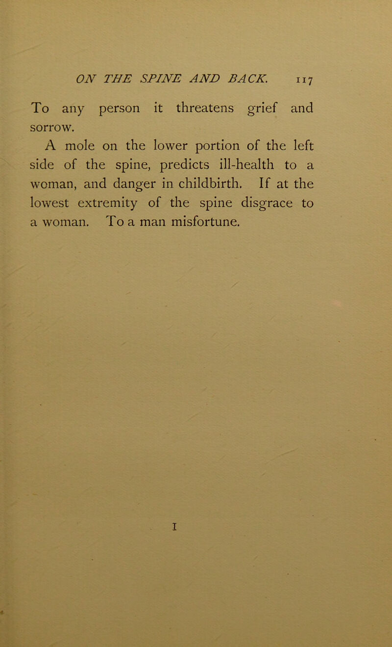 To any person it threatens grief and sorrow. A mole on the lower portion of the left side of the spine, predicts ill-health to a woman, and danger in childbirth. If at the lowest extremity of the spine disgrace to a woman. To a man misfortune. I ♦