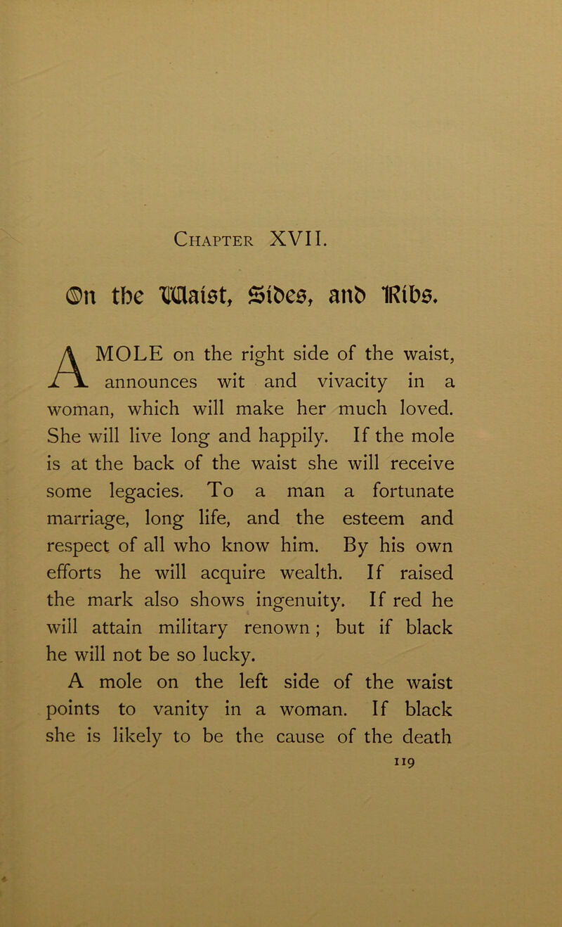 ©n tbe Waist, ©toes, ant> IRtbs, MOLE on the right side of the waist, announces wit and vivacity in a woman, which will make her much loved. She will live long and happily. If the mole is at the back of the waist she will receive some legacies. To a man a fortunate marriage, long life, and the esteem and respect of all who know him. By his own efforts he will acquire wealth. If raised the mark also shows ingenuity. If red he will attain military renown; but if black he will not be so lucky. A mole on the left side of the waist points to vanity in a woman. If black she is likely to be the cause of the death