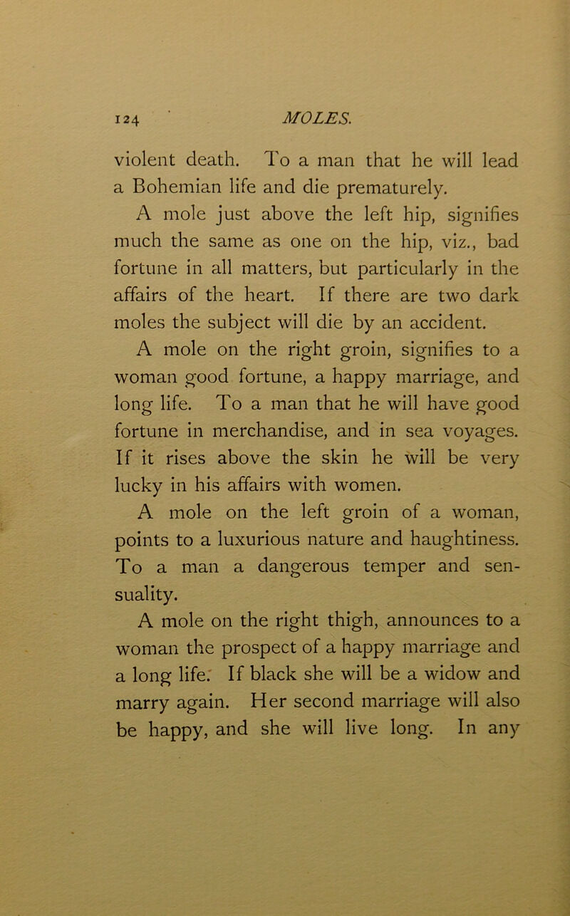 violent death. To a man that he will lead a Bohemian life and die prematurely. A mole just above the left hip, signifies much the same as one on the hip, viz., bad fortune in all matters, but particularly in the affairs of the heart. If there are two dark moles the subject will die by an accident. A mole on the right groin, signifies to a woman good fortune, a happy marriage, and long life. To a man that he will have good fortune in merchandise, and in sea voyages. If it rises above the skin he will be very lucky in his affairs with women. A mole on the left groin of a woman, points to a luxurious nature and haughtiness. To a man a dangerous temper and sen- suality. A mole on the right thigh, announces to a woman the prospect of a happy marriage and a long life. If black she will be a widow and marry again. Her second marriage will also be happy, and she will live long. In any