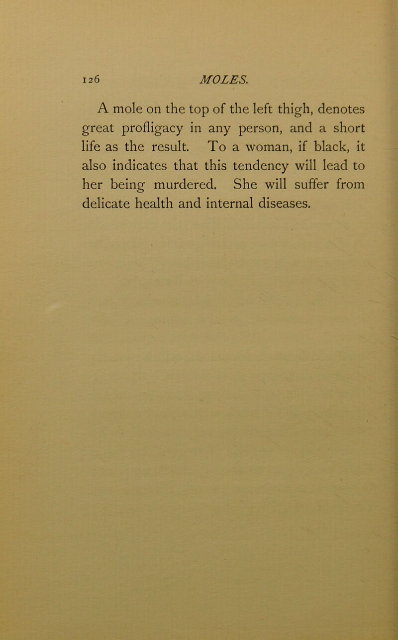 A mole on the top of the left thigh, denotes great profligacy in any person, and a short life as the result. To a woman, if black, it also indicates that this tendency will lead to her being murdered. She will suffer from delicate health and internal diseases.