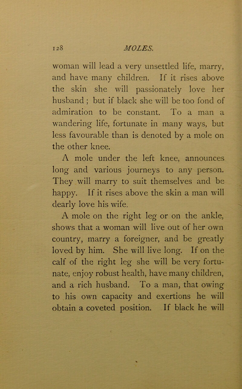 woman will lead a very unsettled life, marry, and have many children. If it rises above the skin she will passionately love her husband ; but if black she will be too fond of admiration to be constant. To a man a wandering life, fortunate in many ways, but less favourable than is denoted by a mole on the other knee. A mole under the left knee, announces long and various journeys to any person. They will marry to suit themselves and be happy. If it rises above the skin a man will dearly love his wife. A mole on the right leg or on the ankle, shows that a woman will live out of her own country, marry a foreigner, and be greatly loved by him. She will live long. If on the calf of the right leg she will be very fortu- nate, enjoy robust health, have many children, and a rich husband. To a man, that owing to his own capacity and exertions he will obtain a coveted position. If black he will