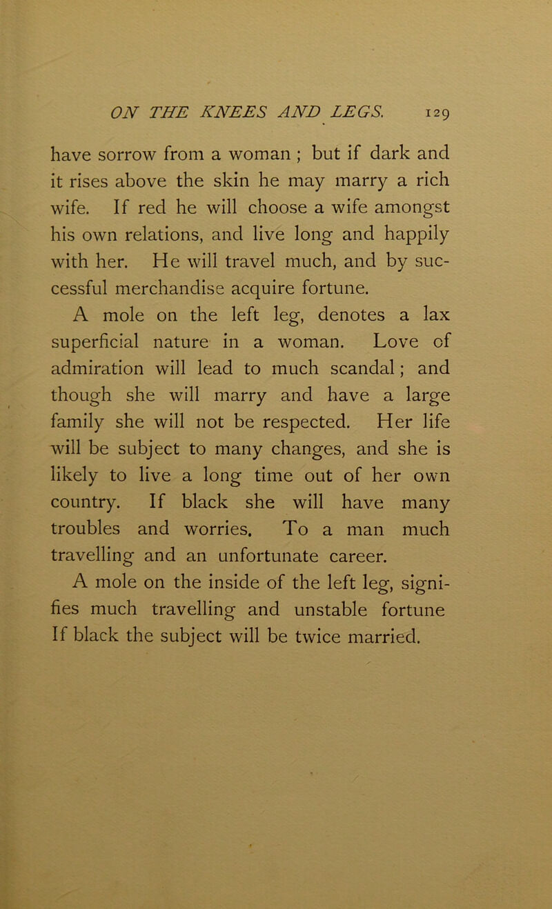 have sorrow from a woman ; but if dark and it rises above the skin he may marry a rich wife. If red he will choose a wife amongst his own relations, and live long and happily with her. He will travel much, and by suc- cessful merchandise acquire fortune. A mole on the left leg, denotes a lax superficial nature in a woman. Love of admiration will lead to much scandal; and though she will marry and have a large family she will not be respected. Her life will be subject to many changes, and she is likely to live a long time out of her own country. If black she will have many troubles and worries. To a man much travelling and an unfortunate career. A mole on the inside of the left leg, signi- fies much travelling and unstable fortune If black the subject will be twice married.