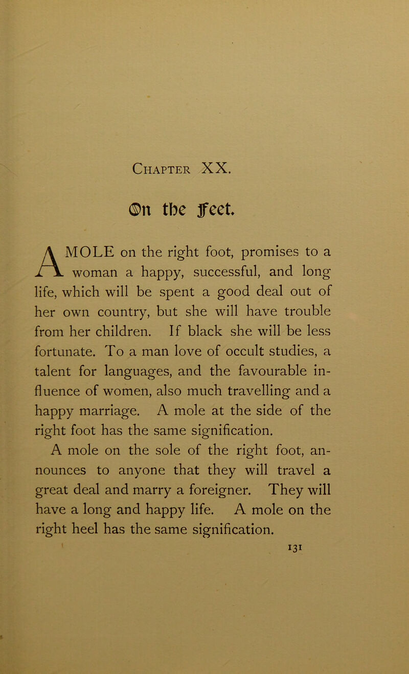 ©n tbe feet MOLE on the right foot, promises to a woman a happy, successful, and long life, which will be spent a good deal out of her own country, but she will have trouble from her children. If black she will be less fortunate. To a man love of occult studies, a talent for languages, and the favourable in- fluence of women, also much travelling and a happy marriage. A mole at the side of the right foot has the same signification. A mole on the sole of the right foot, an- nounces to anyone that they will travel a great deal and marry a foreigner. They will have a long and happy life. A mole on the right heel has the same signification.