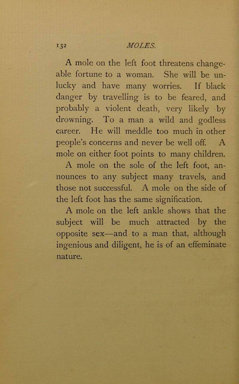 A mole on the left foot threatens change- able fortune to a woman. .She will be un- lucky and have many worries. If black danger by travelling is to be feared, and probably a violent death, very likely by drowning. To a man a wild and godless career. He will meddle too much in other people’s concerns and never be well off. A mole on either foot points to many children. A mole on the sole of the left foot, an- nounces to any subject many travels, and those not successful. A mole on the side of the left foot has the same signification. A mole on the left ankle shows that the subject will be much attracted by the opposite sex—and to a man that, although ingenious and diligent, he is of an effeminate nature.