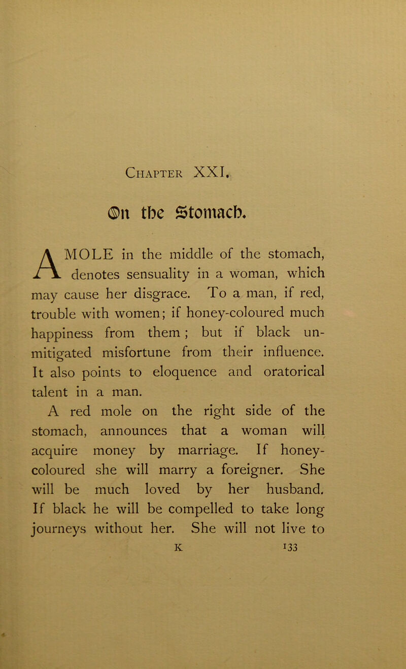©it tbe Stomacb, MOLE in the middle of the stomach, denotes sensuality in a woman, which may cause her disgrace. To a man, if red, trouble with women; if honey-coloured much happiness from them; but if black un- mitigated misfortune from their influence. It also points to eloquence and oratorical talent in a man. A red mole on the right side of the stomach, announces that a woman will 3 f acquire money by marriage. If honey- coloured she will marry a foreigner. She will be much loved by her husband. If black he will be compelled to take long journeys without her. She will not live to
