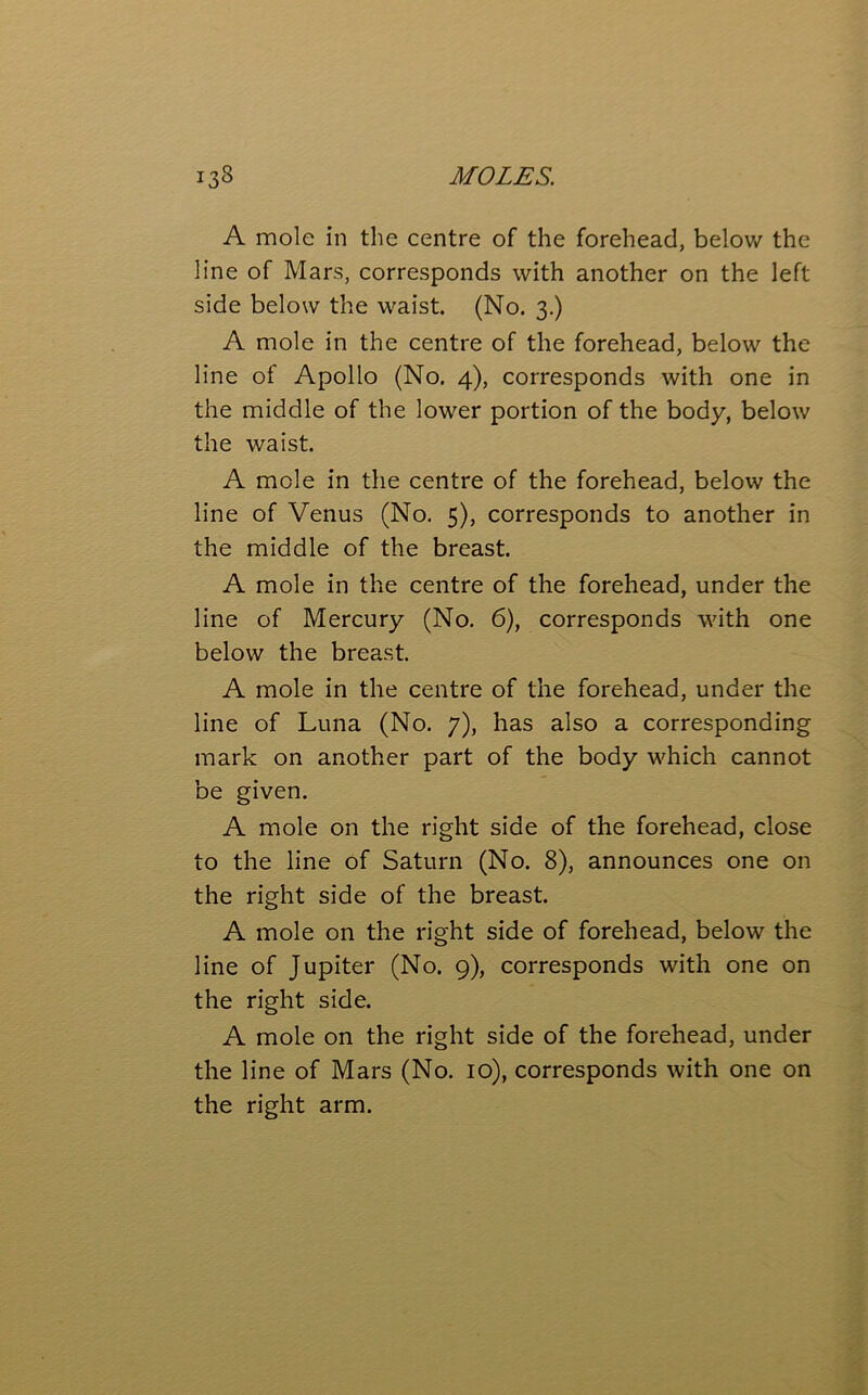 A mole in the centre of the forehead, below the line of Mars, corresponds with another on the left side below the waist. (No. 3.) A mole in the centre of the forehead, below the line of Apollo (No. 4), corresponds with one in the middle of the lower portion of the body, below the waist. A mole in the centre of the forehead, below the line of Venus (No. 5), corresponds to another in the middle of the breast. A mole in the centre of the forehead, under the line of Mercury (No. 6), corresponds with one below the breast. A mole in the centre of the forehead, under the line of Luna (No. 7), has also a corresponding mark on another part of the body which cannot be given. A mole on the right side of the forehead, close to the line of Saturn (No. 8), announces one on the right side of the breast. A mole on the right side of forehead, below the line of Jupiter (No. 9), corresponds with one on the right side. A mole on the right side of the forehead, under the line of Mars (No. 10), corresponds with one on the right arm.