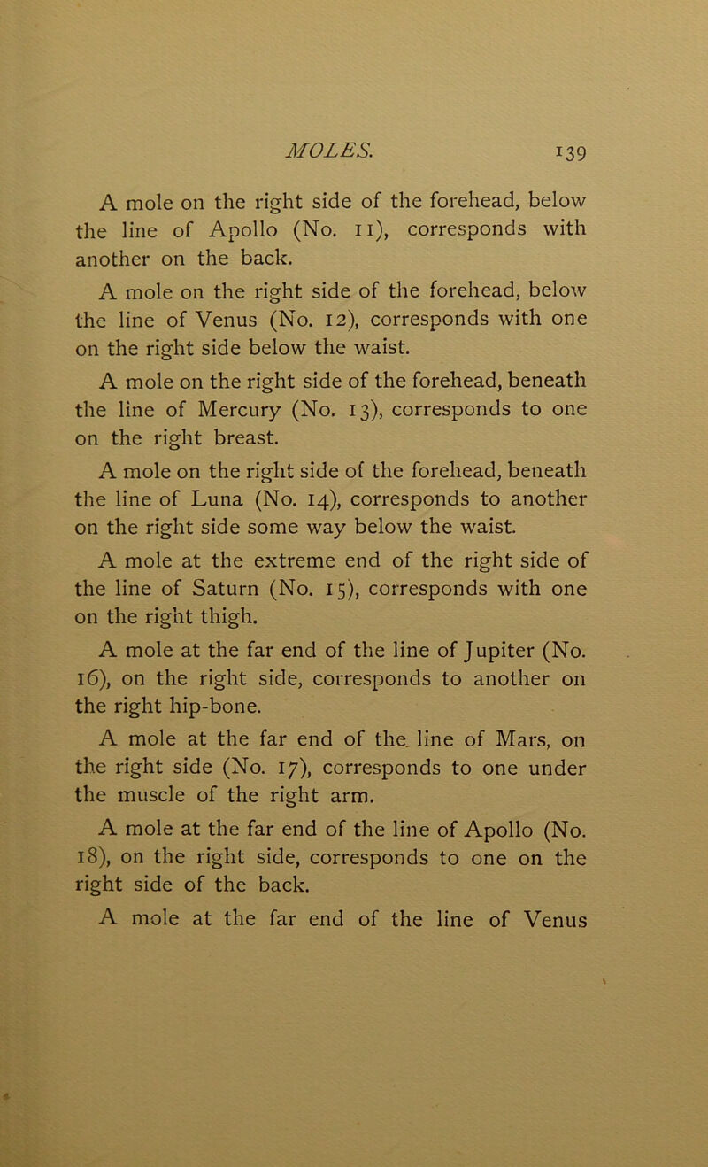 A mole on the right side of the forehead, below the line of Apollo (No. n), corresponds with another on the back. A mole on the right side of the forehead, below the line of Venus (No. 12), corresponds with one on the right side below the waist. A mole on the right side of the forehead, beneath the line of Mercury (No. 13), corresponds to one on the right breast. A mole on the right side of the forehead, beneath the line of Luna (No. 14), corresponds to another on the right side some way below the waist. A mole at the extreme end of the right side of the line of Saturn (No. 15), corresponds with one on the right thigh. A mole at the far end of the line of Jupiter (No. 16), on the right side, corresponds to another on the right hip-bone. A mole at the far end of the. line of Mars, on the right side (No. 17), corresponds to one under the muscle of the right arm. A mole at the far end of the line of Apollo (No. 18), on the right side, corresponds to one on the right side of the back. A mole at the far end of the line of Venus