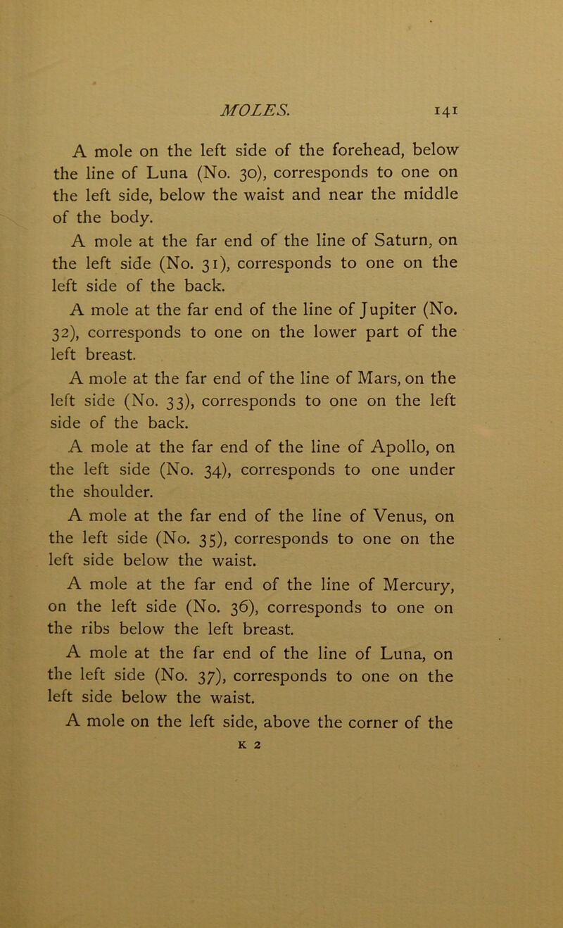 A mole on the left side of the forehead, below the line of Luna (No. 30), corresponds to one on the left side, below the waist and near the middle of the body. A mole at the far end of the line of Saturn, on the left side (No. 31), corresponds to one on the left side of the back. A mole at the far end of the line of Jupiter (No. 32), corresponds to one on the lower part of the left breast. A mole at the far end of the line of Mars, on the left side (No. 33), corresponds to one on the left side of the back. A mole at the far end of the line of Apollo, on the left side (No. 34), corresponds to one under the shoulder. A mole at the far end of the line of Venus, on the left side (No. 35), corresponds to one on the left side below the waist. A mole at the far end of the line of Mercury, on the left side (No. 36), corresponds to one on the ribs below the left breast. A mole at the far end of the line of Luna, on the left side (No. 37), corresponds to one on the left side below the waist. A mole on the left side, above the corner of the k 2