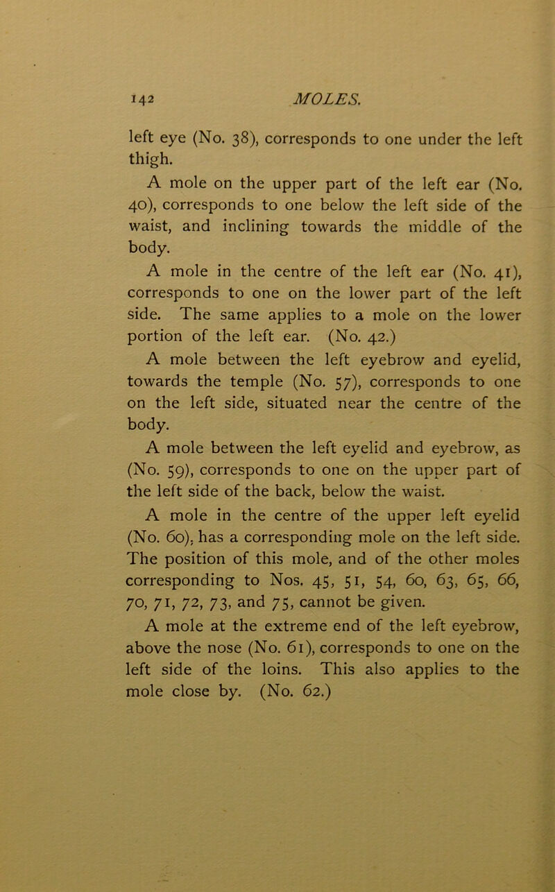 left eye (No. 38), corresponds to one under the left thigh. A mole on the upper part of the left ear (No. 40), corresponds to one below the left side of the waist, and inclining towards the middle of the body. A mole in the centre of the left ear (No. 41), corresponds to one on the lower part of the left side. The same applies to a mole on the lower portion of the left ear. (No. 42.) A mole between the left eyebrow and eyelid, towards the temple (No. 57), corresponds to one on the left side, situated near the centre of the body. A mole between the left eyelid and eyebrow, as (No. 59), corresponds to one on the upper part of the left side of the back, below the waist. A mole in the centre of the upper left eyelid (No. 6o); has a corresponding mole on the left side. The position of this mole, and of the other moles corresponding to Nos. 45, 51, 54, 60, 63, 65, 66, 70, 71, 72, 73, and 75, cannot be given. A mole at the extreme end of the left eyebrow, above the nose (No. 61), corresponds to one on the left side of the loins. This also applies to the mole close by. (No. 62.)