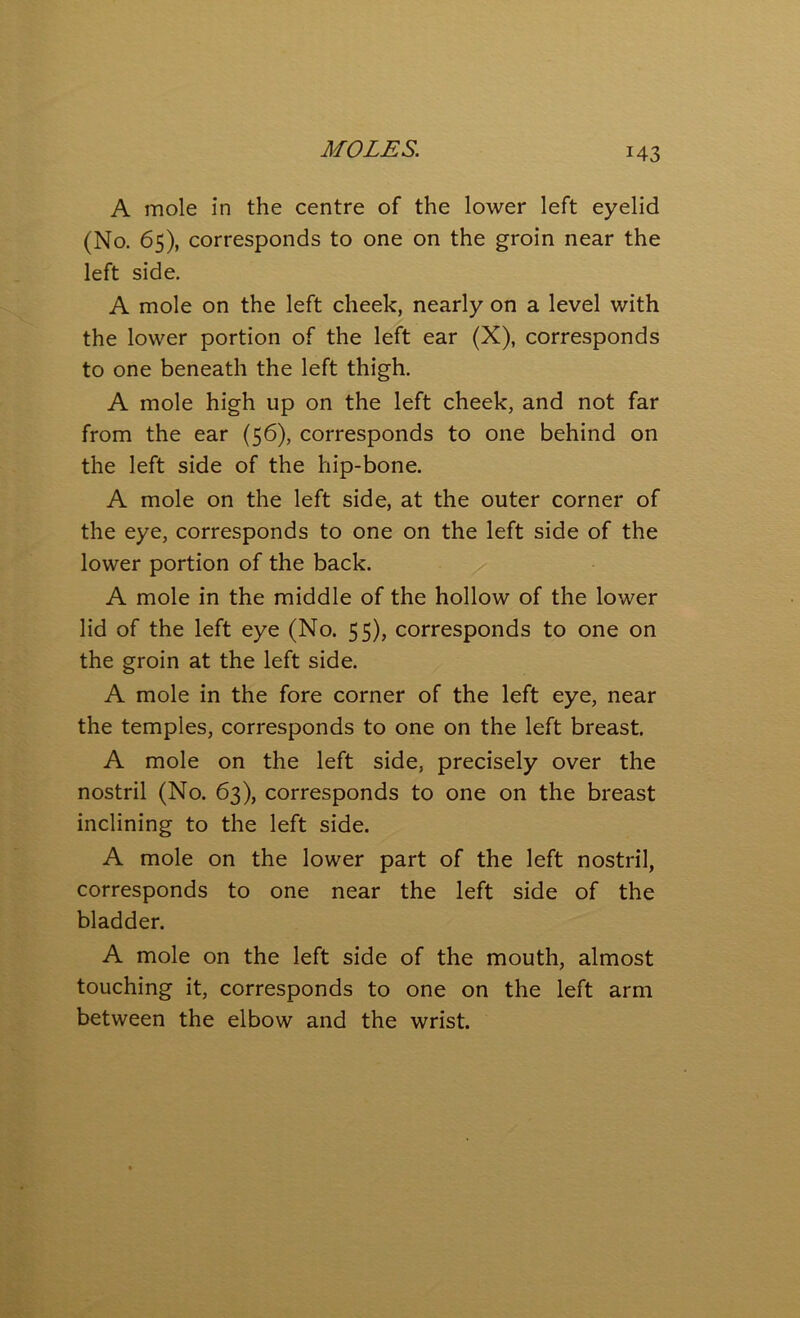 A mole in the centre of the lower left eyelid (No. 65), corresponds to one on the groin near the left side. A mole on the left cheek, nearly on a level with the lower portion of the left ear (X), corresponds to one beneath the left thigh. A mole high up on the left cheek, and not far from the ear (56), corresponds to one behind on the left side of the hip-bone. A mole on the left side, at the outer corner of the eye, corresponds to one on the left side of the lower portion of the back. A mole in the middle of the hollow of the lower lid of the left eye (No. 55), corresponds to one on the groin at the left side. A mole in the fore corner of the left eye, near the temples, corresponds to one on the left breast. A mole on the left side, precisely over the nostril (No. 63), corresponds to one on the breast inclining to the left side. A mole on the lower part of the left nostril, corresponds to one near the left side of the bladder. A mole on the left side of the mouth, almost touching it, corresponds to one on the left arm between the elbow and the wrist.